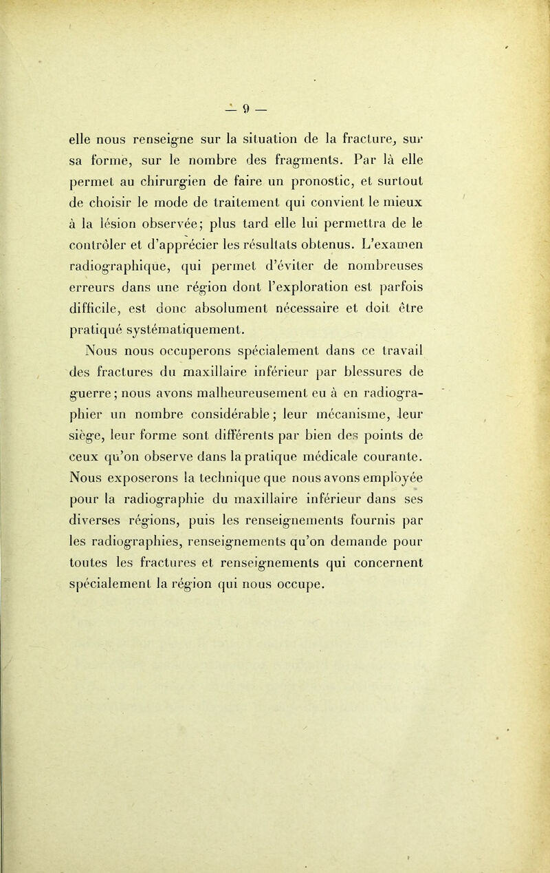 elle nous renseigne sur la situation de la fracture, sur sa forme, sur le nombre des fragments. Par là elle permet au chirurgien de faire un pronostic, et surtout de choisir le mode de traitement qui convient le mieux à la lésion observée; plus tard elle lui permettra de le contrôler et d’apprécier les résultats obtenus. L’examen radiographique, qui permet d’éviter de nombreuses erreurs dans une région dont l’exploration est parfois difficile, est donc absolument nécessaire et doit être pratiqué systématiquement. Nous nous occuperons spécialement dans ce travail des fractures du maxillaire inférieur par blessures de guerre ; nous avons malheureusement eu à en radiogra- phier un nombre considérable ; leur mécanisme, leur sièg’e, leur forme sont différents par bien des points de ceux qu’on observe dans la pratique médicale courante. Nous exposerons la technique que nous avons employée pour la radiographie du maxillaire inférieur dans ses diverses régions, puis les renseignements fournis par les radiographies, renseignements qu’on demande pour toutes les fractures et renseignements qui concernent spécialement la région qui nous occupe.
