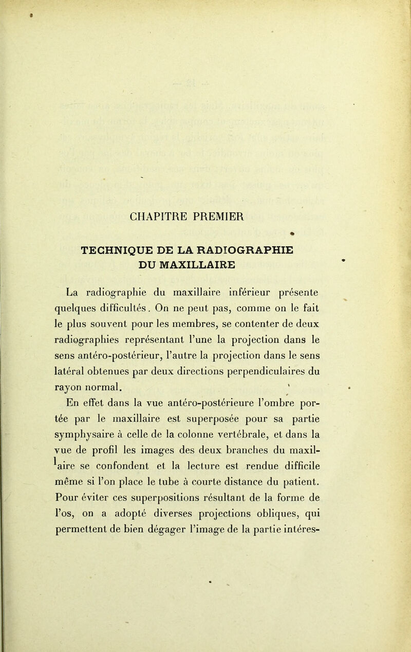 CHAPITRE PREMIER TECHNIQUE DE LA RADIOGRAPHIE DU MAXILLAIRE La radiographie du maxillaire inférieur présente quelques difficultés. On ne peut pas, comme on le fait le plus souvent pour les membres, se contenter de deux radiographies représentant l’une la projection dans le sens antéro-postérieur, l’autre la projection dans le sens latéral obtenues par deux directions perpendiculaires du rayon normal. En effet dans la vue antéro-postérieure l’ombre por- tée par le maxillaire est superposée pour sa partie symphysaire à celle de la colonne vertébrale, et dans la vue de profil les images des deux branches du maxil- laire se confondent et la lecture est rendue difficile même si l’on place le tube à courte distance du patient. Pour éviter ces superpositions résultant de la forme de l’os, on a adopté diverses projections obliques, qui permettent de bien dégager l’image de la partie intéres-