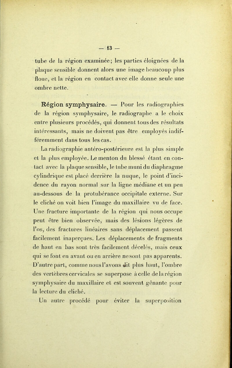 tube de la région examinée ; les parties éloignées de la plaque sensible donnent alors une image beaucoup plus floue, et la région en contact avec elle donne seule une ombre nette. Région symphysaire. — Pour les radiographies de la région symphysaire, le radiogTaphe a le choix entre plusieurs procédés, qui donnent tous des résultats intéressants, mais ne doivent pas être employés indif- féremment dans tous les cas. La radiographie antéro-postérieure est la plus «impie et la plus employée. Le menton du blessé étant en con- tact avec la plaque sensible, le tube muni du diaphragme cylindrique est placé derrière la nuque, le point d’inci- dence du rayon normal sur la ligne médiane et un peu au-dessous de la protubérance occipitale externe. Sur le cliché on voit bien l’image du maxillaire vu de face. Une fracture importante de la région qui nous occupe peut être bien observée, mais des lésions légères de l’os, des fractures linéaires sans déplacement passent facilement inaperçues. Les déplacements de fragments de haut en bas sont très facilement, décelés, mais ceux qui se font en avant ou en arrière ne sont pas apparents. D’autre part, comme nous l’avons dit plus haut, l’ombre des vertèbres cervicales se superpose à celle de la région symphysaire du maxillaire et est souvent gênante pour la lecture du cliché. Un autre procédé pour éviter la superposition