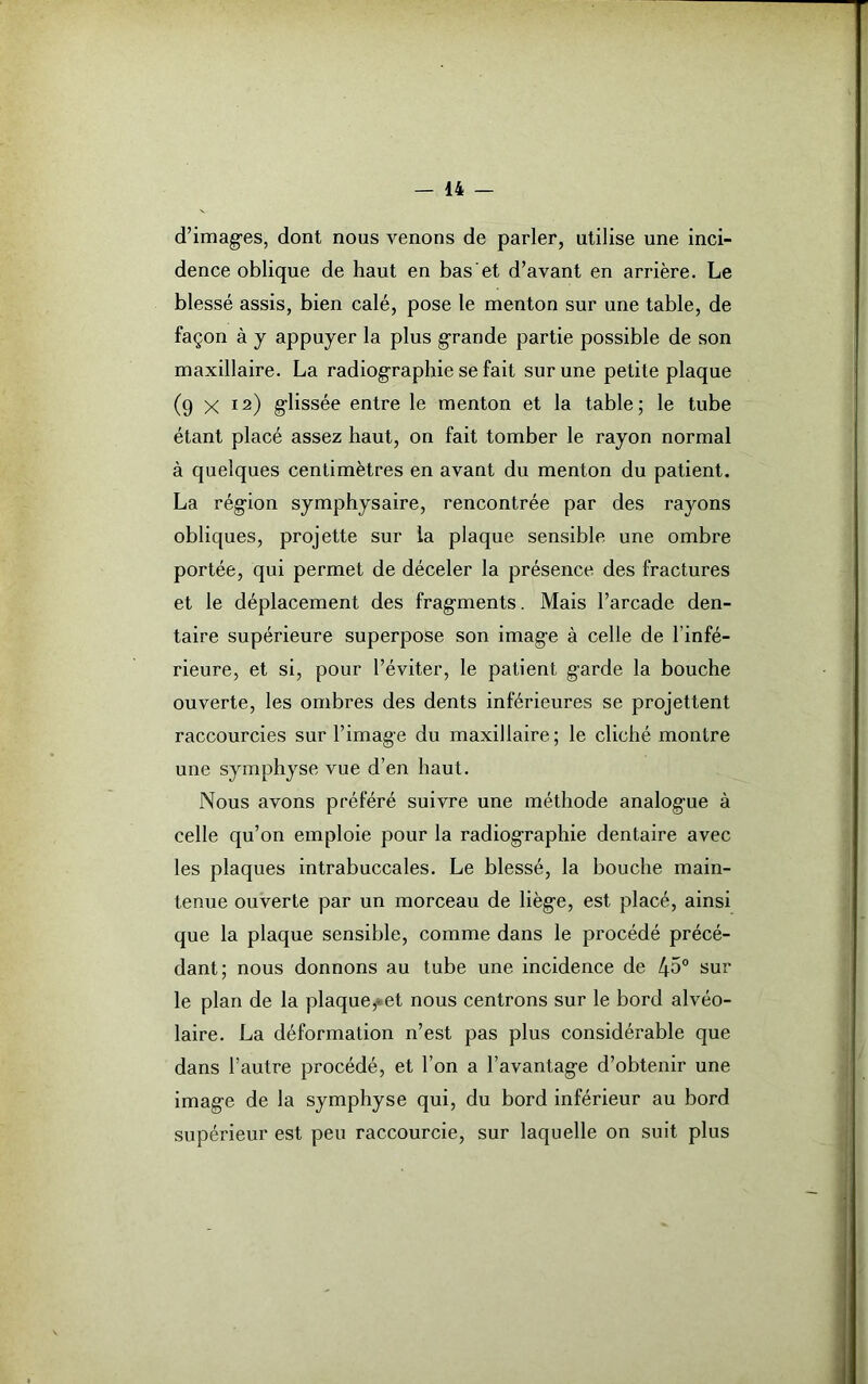 d’imag'es, dont nous venons de parler, utilise une inci- dence oblique de haut en bas et d’avant en arrière. Le blessé assis, bien calé, pose le menton sur une table, de façon à y appuyer la plus g-rande partie possible de son maxillaire. La radiographie se fait sur une petite plaque (9 x I2) glissée entre le menton et la table; le tube étant placé assez haut, on fait tomber le rayon normal à quelques centimètres en avant du menton du patient. La région symphysaire, rencontrée par des rayons obliques, projette sur la plaque sensible une ombre portée, qui permet de déceler la présence des fractures et le déplacement des fragments. Mais l’arcade den- taire supérieure superpose son image à celle de l’infé- rieure, et si, pour l’éviter, le patient g'arde la bouche ouverte, les ombres des dents inférieures se projettent raccourcies sur l’imag e du maxillaire ; le cliché montre une symphyse vue d’en haut. Nous avons préféré suivre une méthode analog’ue à celle qu’on emploie pour la radiographie dentaire avec les plaques intrabuccales. Le blessé, la bouche main- tenue ouverte par un morceau de lièg'e, est placé, ainsi que la plaque sensible, comme dans le procédé précé- dant; nous donnons au tube une incidence de 45° sur le plan de la plaque^et nous centrons sur le bord alvéo- laire. La déformation n’est pas plus considérable que dans l’autre procédé, et l’on a l’avantag-e d’obtenir une image de la symphyse qui, du bord inférieur au bord supérieur est peu raccourcie, sur laquelle on suit plus