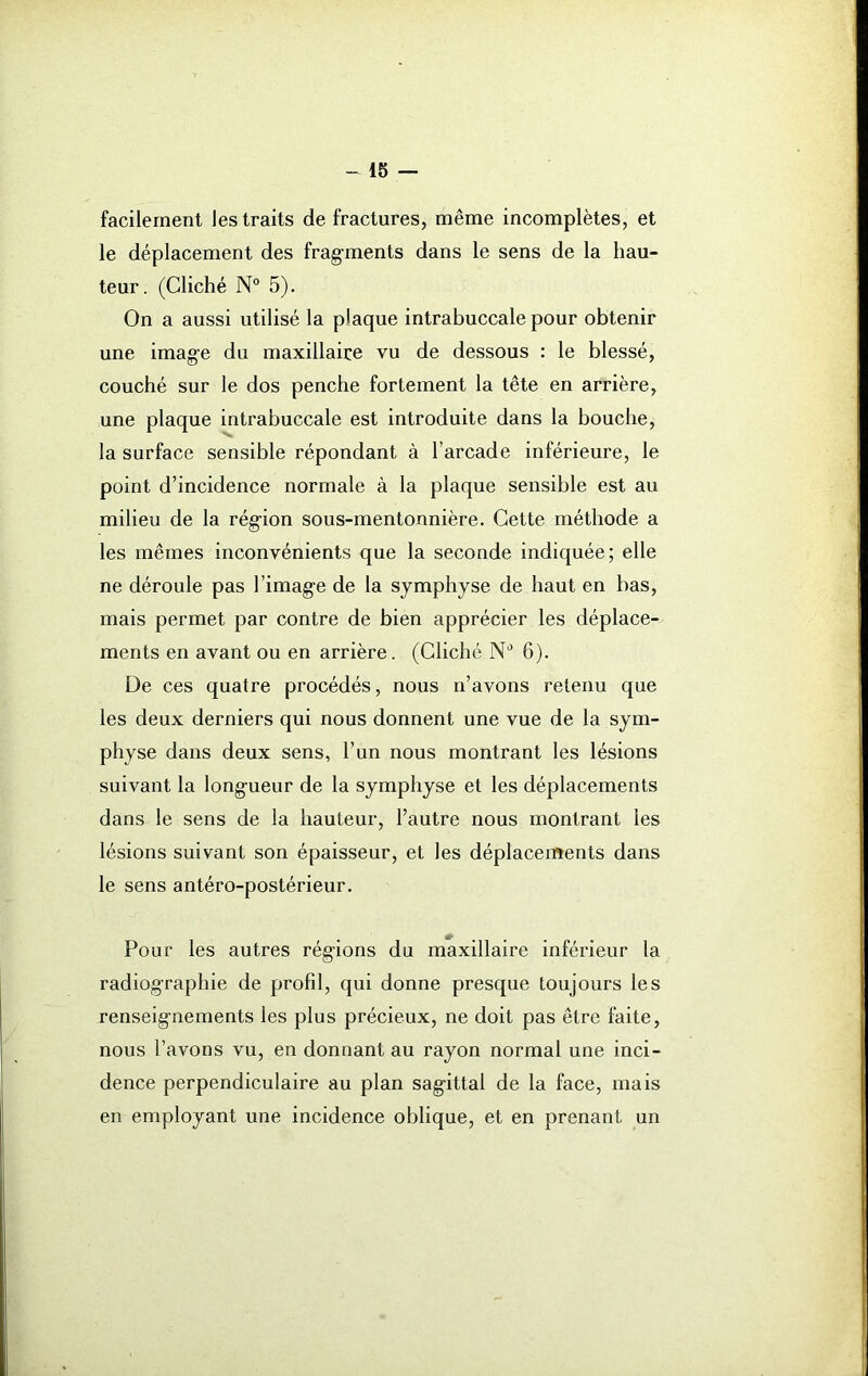 facilement les traits de fractures, même incomplètes, et le déplacement des fragments dans le sens de la hau- teur. (Cliché N° 5). On a aussi utilisé la plaque intrabuccale pour obtenir une image du maxillaire vu de dessous : le blessé, couché sur le dos penche fortement la tête en arrière, une plaque intrabuccale est introduite dans la bouche, la surface sensible répondant à l’arcade inférieure, le point d’incidence normale à la plaque sensible est au milieu de la région sous-mentonnière. Cette méthode a les mêmes inconvénients que la seconde indiquée; elle ne déroule pas l’image de la symphyse de haut en bas, mais permet par contre de bien apprécier les déplace- ments en avant ou en arrière. (Cliché N° 6). De ces quatre procédés, nous n’avons retenu que les deux derniers qui nous donnent une vue de la sym- physe dans deux sens, l’un nous montrant les lésions suivant la longueur de la symphyse et les déplacements dans le sens de la hauteur, l’autre nous montrant les lésions suivant son épaisseur, et les déplacements dans le sens antéro-postérieur. Pour les autres régions du maxillaire inférieur la radiographie de profil, qui donne presque toujours les renseignements les plus précieux, ne doit pas être faite, nous l’avons vu, en donnant au rayon normal une inci- dence perpendiculaire au plan sagittal de la face, mais en employant une incidence oblique, et en prenant un