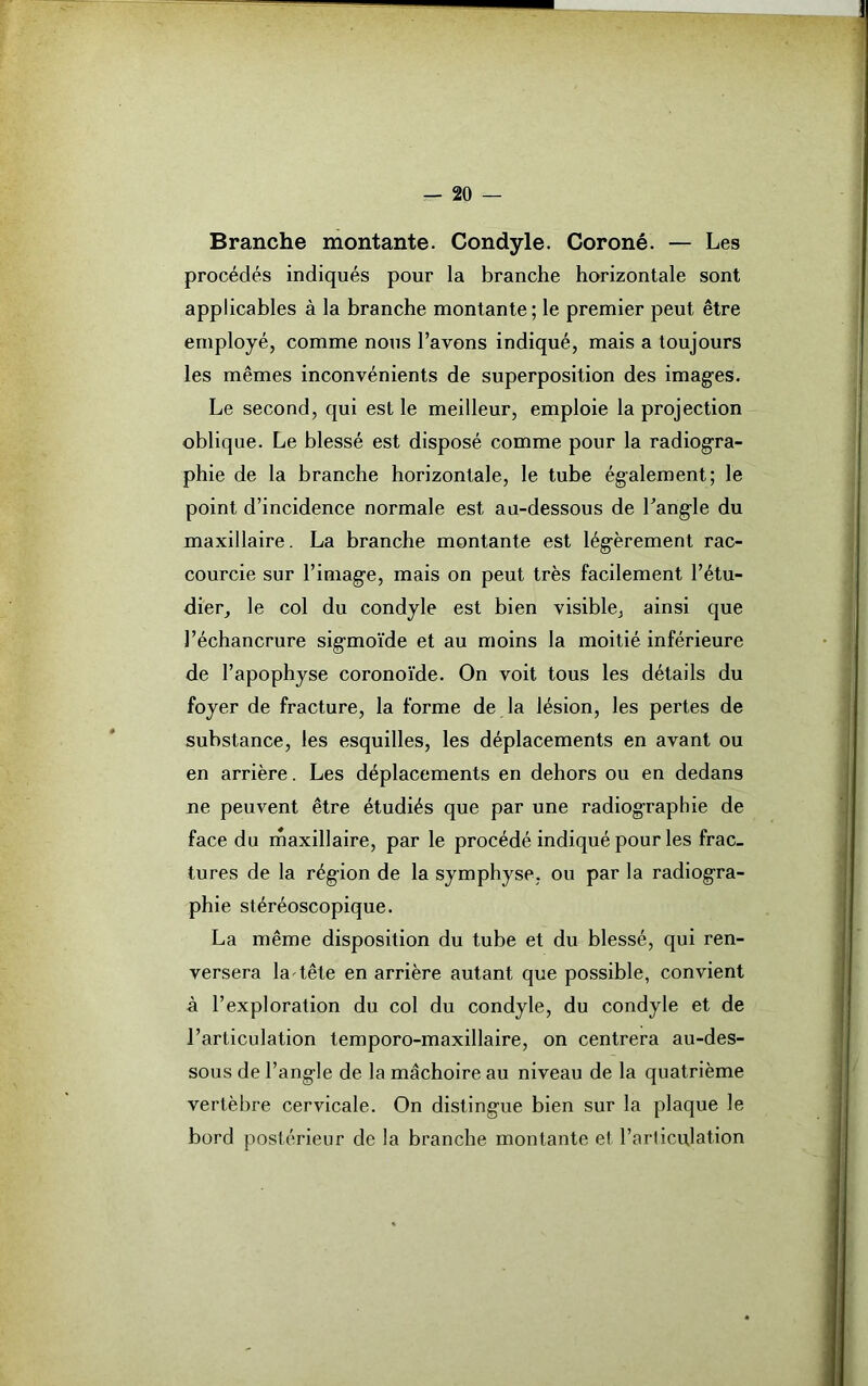 Branche montante. Condyle. Coroné. — Les procédés indiqués pour la branche horizontale sont applicables à la branche montante ; le premier peut être employé, comme nous l’avons indiqué, mais a toujours les mêmes inconvénients de superposition des images. Le second, qui est le meilleur, emploie la projection oblique. Le blessé est disposé comme pour la radiogra- phie de la branche horizontale, le tube également; le point d’incidence normale est au-dessous de l'angle du maxillaire. La branche montante est légèrement rac- courcie sur l’image, mais on peut très facilement l’étu- dier, le col du condyle est bien visible, ainsi que l’échancrure sigmoïde et au moins la moitié inférieure de l’apophyse coronoïde. On voit tous les détails du foyer de fracture, la forme de la lésion, les pertes de substance, les esquilles, les déplacements en avant ou en arrière. Les déplacements en dehors ou en dedans ne peuvent être étudiés que par une radiographie de face du maxillaire, par le procédé indiqué pour les frac- tures de la région de la symphyse, ou par la radiogra- phie stéréoscopique. La même disposition du tube et du blessé, qui ren- versera la tête en arrière autant que possible, convient à l’exploration du col du condyle, du condyle et de l’articulation temporo-maxillaire, on centrera au-des- sous de l’angle de la mâchoire au niveau de la quatrième vertèbre cervicale. On distingue bien sur la plaque le bord postérieur de la branche montante et l’articulation