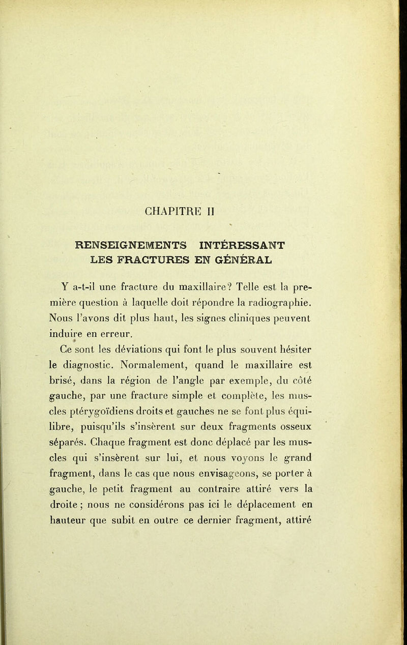 CHAPITRE II RENSEIGNEMENTS INTÉRESSANT LES FRAGTURES EN GÉNÉRAL Y a-t-il une fracture du maxillaire? Telle est la pre- mière question à laquelle doit répondre la radiographie. Nous l’avons dit plus haut, les sig-nes cliniques peuvent induire en erreur. » Ce sont les déviations qui font le plus souvent hésiter le diagnostic. Normalement, quand le maxillaire est brisé, dans la région de l’ang-le par exemple, du côté g-auche, par une fracture simple et complète, les mus- cles ptéryg-oïdiens droits et g-auches ne se font plus équi- libre, puisqu’ils s’insèrent sur deux frag-ments osseux séparés. Chaque frag-ment est donc déplacé par les mus- cles qui s’insèrent sur lui, et nous voyons le gTand frag-ment, dans le cas que nous envisageons, se porter à g-auche, le petit frag-ment au contraire attiré vers la droite ; nous ne considérons pas ici le déplacement en hauteur que subit en outre ce dernier frag-ment, attiré