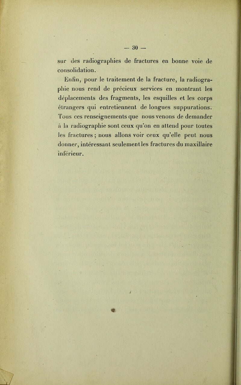 sur des radiographies de fractures en bonne voie de consolidation. Enfin, pour le traitement de la fracture, la radiogra- phie nous rend de précieux services en montrant les déplacements des fragments, les esquilles et les corps étrangers qui entretiennent de longues suppurations. Tous ces renseignements que nous venons de demander à la radiographie sont ceux qu’on en attend pour toutes les fractures ; nous allons voir ceux qu’elle peut nous donner, intéressant seulement les fractures du maxillaire inférieur.