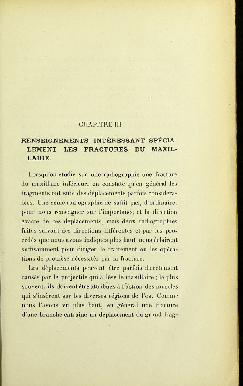 CHAPITRE III RENSEIGNEMENTS INTÉRESSANT SPÉCIA- LEMENT LES FRACTURES DU MAXIL- LAIRE. Lorsqu’on étudie sur une radiographie une fracture du maxillaire inférieur, on constate qu’en g-énéral les fragments ont subi des déplacements parfois considéra- bles. Une seule radiographie ne suffît pas, d’ordinaire, pour nous renseigner sur l’importance et la direction exacte de ces déplacements, mais deux radiographies faites suivant des directions différentes et par les pro- cédés que nous avons indiqués plus haut nous éclairent suffisamment pour dirig-er le traitement ou les opéra- tions de prothèse nécessités par la fracture. Les déplacements peuvent être parfois directement causés par le projectile qui a lésé le maxillaire ; le plus souvent, ils doivent être attribués à l’action des muscles qui s’insèrent sur les diverses régions de Los. Gomme nous l’avons vu plus haut, en g-énéral une fracture d’une branche entraîne un déplacement du grand frag--