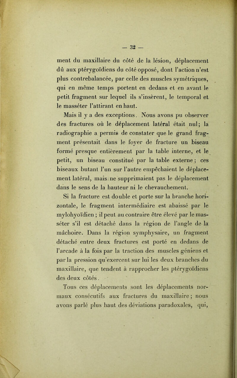 ment du maxillaire du côté de la lésion, déplacement dû aux ptéryg-oïdiens du côté opposé, dont Faction n’est plus contrebalancée, par celle des muscles symétriques, qui en même temps portent en dedans et en avant le petit fragment sur lequel ils s’insèrent, le temporal et le masséter l’attirant en haut. Mais il y a des exceptions. Nous avons pu observer des fractures où le déplacement latéral était nul; la radiographie a permis de constater que le grand frag-- ment présentait dans le foyer de fracture un biseau formé presque entièrement par la table interne, et le petit, un biseau constitué par la table externe ; ces biseaux butant l’un sur l’autre empêchaient le déplace- ment latéral, mais i ne supprimaient pas le déplacement dans le sens de la hauteur ni le chevauchement. Si la fracture est double et porte sur la branche hori- zontale, le fragment intermédiaire est abaissé par le mylohyoïdien ; il peut au contraire être élevé par le mas- séter s’il est détaché dans la région de l’angle de la mâchoire. Dans la rég-ion symphysaire, un fragment détaché entre deux fractures est porté en dedans de l’arcade à la fois par la traction des muscles géniens et par la pression qu’exercent sur lui les deux branches du maxillaire, que tendent à rapprocher les ptérygoïdiens des deux côtés. Tous ces déplacements sont les déplacements nor- maux consécutifs aux fractures du maxillaire ; nous avons parlé plus haut des déviations paradoxales, qui,