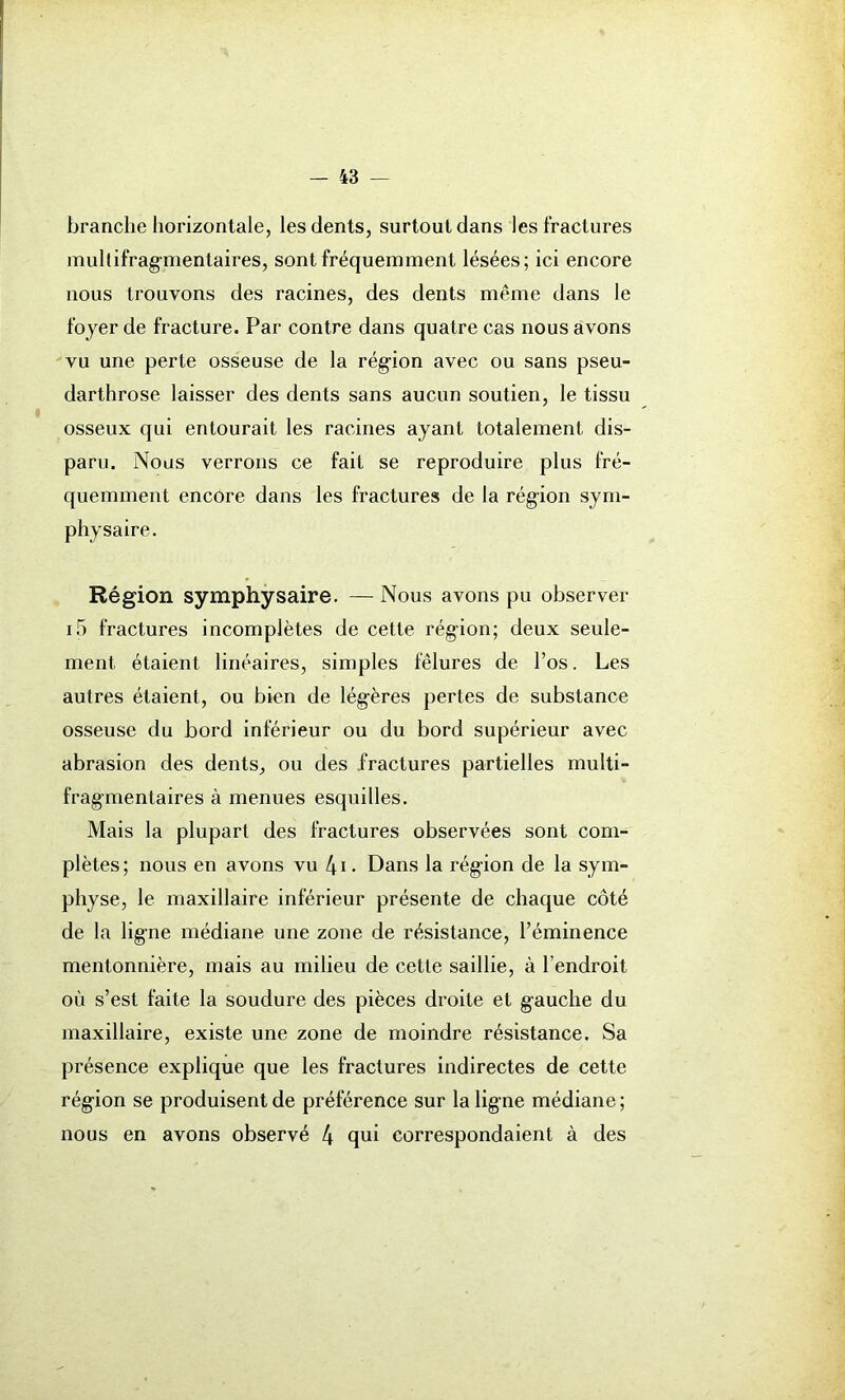 branche horizontale, les dents, surtout dans les fractures multifragmentaires, sont fréquemment lésées; ici encore nous trouvons des racines, des dents même dans le foyer de fracture. Par contre dans quatre cas nous avons vu une perte osseuse de la région avec ou sans pseu- darthrose laisser des dents sans aucun soutien, le tissu osseux qui entourait les racines ayant totalement dis- paru. Nous verrons ce fait se reproduire plus fré- quemment encore dans les fractures de la région sym- physaire. Région symphysaire. —Nous avons pu observer i5 fractures incomplètes de cette région; deux seule- ment étaient linéaires, simples fêlures de l’os. Les autres étaient, ou bien de légères pertes de substance osseuse du bord inférieur ou du bord supérieur avec abrasion des dents, ou des fractures partielles multi- frag’mentaires à menues esquilles. Mais la plupart des fractures observées sont com- plètes; nous en avons vu 4i. Dans la région de la sym- physe, le maxillaire inférieur présente de chaque côté de la ligne médiane une zone de résistance, l’éminence mentonnière, mais au milieu de cette saillie, à l’endroit où s’est faite la soudure des pièces droite et gauche du maxillaire, existe une zone de moindre résistance. Sa présence explique que les fractures indirectes de cette région se produisent de préférence sur la ligne médiane; nous en avons observé 4 qui correspondaient à des