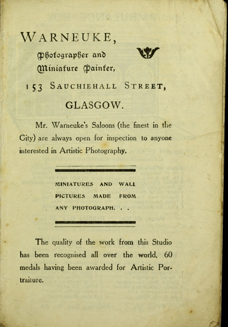 Warneuke, (photographer an^ Qtttntafure (patnfer, \tr i 53 Sauchiehall Street, GLASGOW. Mr. Warneuke’s Saloons (the finest in the City) are always open for inspection to anyone interested in Artistic Photography. MINIATURES AND WALL PICTURES MADE FROM ANY PHOTOGRAPH. . . The quality of the work from this Studio has been recognised all over the world, 60 medals having been awarded for Artistic Por- traiture.