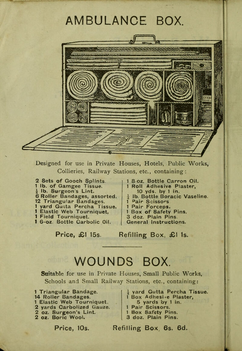 AMBULANCE BOX. Designed for use in Private Houses, Hotels, Public Works, Collieries, Railway Stations, etc., containing: 2 Sets of Gooch Splints. 1 lb. of Gamgee Tissue. \ lb. Surgeon’s Lint. 6 Roller Bandages, assorted. 12 Triangular Bandages. 1 yard Guita Percha Tissue. 1 Elastic Web Tourniquet, 1 Field Tourniquet. 1 6-oz. Bottle Carbolic Oil. 1 8 oz. Bottle Carron Oil. 1 Roll Adhesive Plaster, 10 yds. by 1 in. I lb. Bottle Boracic Vaseline. 1 pair Scissors 1 Pair Forceps. 1 Box of Safety Pins. 3 doz. Plain Pins. General Instructions. Price, £1 15s. Refilling Box, £1 Is. WOUNDS BOX. Suitable for use in Private Houses, Small Public Works, Schools and Small Railway Stations, etc., containing: 1 Triangular Bandage. 14 Roller Bandages. 1 Elastic Web Tourniquet. 2 yards Carbolized Gauze. 2 oz. Surgeon’s Lint. 2 oz. Boric Wool. J yard Gutta Percha Tissue. 1 Box Adhesi«e Plaster, 5 yards by 1 in. 1 Pair Scissors. 1 Box Safety Pins. 3 doz. Plain Pins.