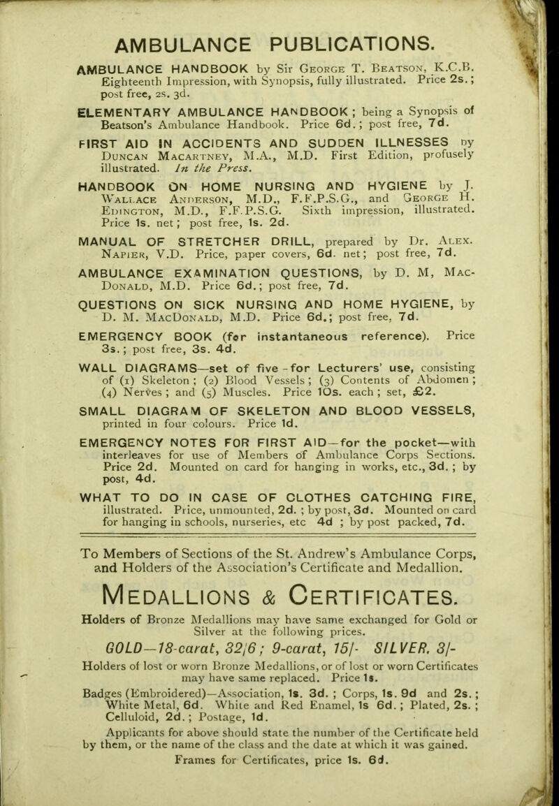 AMBULANCE HANDBOOK by Sir George T. Beatson, K.C.B. Eighteenth Impression, with Synopsis, fully illustrated. Price 2s.; post free, 2s. 3d. ELEMENTARY AMBULANCE HANDBOOK ; being a Synopsis of Beatson’s Ambulance Handbook. Price 6d.; post free, 7d. FIRST AID IN ACCIDENTS AND SUDDEN ILLNESSES ny Duncan Macartney, M.A., M.D. First Edition, profusely illustrated. In the Press. HANDBOOK ON HOME NURSING AND HYGIENE by J. Wallace Anderson, M.D., F. F.P.S.G., and George H. Edington, M.D., F.F.P.S.G. Sixth impression, illustrated. Price Is. net; post free, Is. 2d. MANUAL OF STRETCHER DRILL, prepared by Dr. Alex. Napier, V.D. Price, paper covers, 6d. net; post free, 7d. AMBULANCE EXAMINATION QUESTIONS, by D. M, Mac- Donald, M.D. Price 6d.; post free, 7d. QUESTIONS ON SICK NURSING AND HOME HYGIENE, by D. M. MacDonald, M.D. Price 6d.; post free, 7d. EMERGENCY BOOK (for instantaneous reference). Price 3s.; post free, 3s. 4d. WALL DIAGRAMS—set of five-for Lecturers’ use, consisting of (1) Skeleton ; (2) Blood Vessels ; (3) Contents of Abdomen ; (4) Nerves; and (5) Muscles. Price lOs. each; set, £2. SMALL DIAGRAM OF SKELETON AND BLOOD VESSELS, printed in four colours. Price Id. EMERGENCY NOTES FOR FIRST AlD-for the pocket—with interleaves for use of Members of Ambulance Corps Sections. Price 2d. Mounted on card for hanging in works, etc., 3d. ; by post, 4d. WHAT TO DO IN CASE OF CLOTHES CATCHING FIRE, illustrated. Price, unmounted, 2d. ; by post, 3d. Mounted on card for hanging in schools, nurseries, etc 4d ; by post packed, 7d. To Members of Sections of the St. Andrew’s Ambulance Corps, and Holders of the Association’s Certificate and Medallion. Medallions & Certificates. Holders of Bronze Medallions may have same exchanged for Gold or Silver at the following prices. GOLD-18-carat, 3216; 9-carat, 75/- SILVER. 3/- Holders of lost or worn Bronze Medallions, or of lost or worn Certificates may have same replaced. Price Is. Badges (Embroidered)—Association, Is. 3d.; Corps, Is. 9d and 2s.; White Metal, 6d. White and Red Enamel, Is 6d. ; Plated, 2s. ; Celluloid, 2d.; Postage, Id. Applicants for above should state the number of the Certificate held by them, or the name of the class and the date at which it was gained. Frames for Certificates, price Is. 6d.