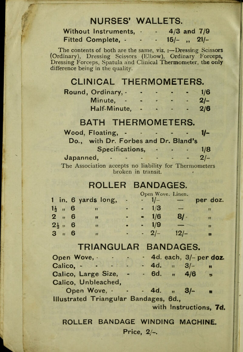 NURSES’ WALLETS. Without Instruments, - 4/3 and 7/9 Fitted Complete, - - - 15/- ,, 21/- The contents of both are the same, viz. :—Dressing Scissors (Ordinary), Dressing Scissors (Elbow), Ordinary Forceps, Dressing Forceps, Spatula and Clinical Thermometer, the only difference being in the quality. CLINICAL THERMOMETERS. Round, Ordinary, 1/6 Minute, ..... 2/- Half-Minute, .... 2/6 BATH THERMOMETERS. Wood, Floating, 1/- Do., with Dr. Forbes and Dr. Bland's Specifications, - - 1/8 Japanned, - 2/- The Association accepts no liability for Thermometers broken in transit. ROLLER BANDAGES. 1 in. 6 yards long, Open Wove. - V- Linen. — per doz. H ..6 - 1/3 — 11 2 it 6 ii - 1/6 8/ ft 2£ „ 6 - 1/9 — »l 3 n 6 ii - 2/- 12/- 19 TRIANGULAR BANDAGES. Open Wove, - - 4d. each, 3/-per doz. Calico, - - 4d. ,1 3/- ii Calico, Large Size, - 6d. .. 4/6 «* Calico, Unbleached, Open Wove, - - 4d. „ 3/- N Illustrated Triangular Bandages, 6d., with Instructions, 7d. ROLLER BANDAGE WINDING MACHINE.