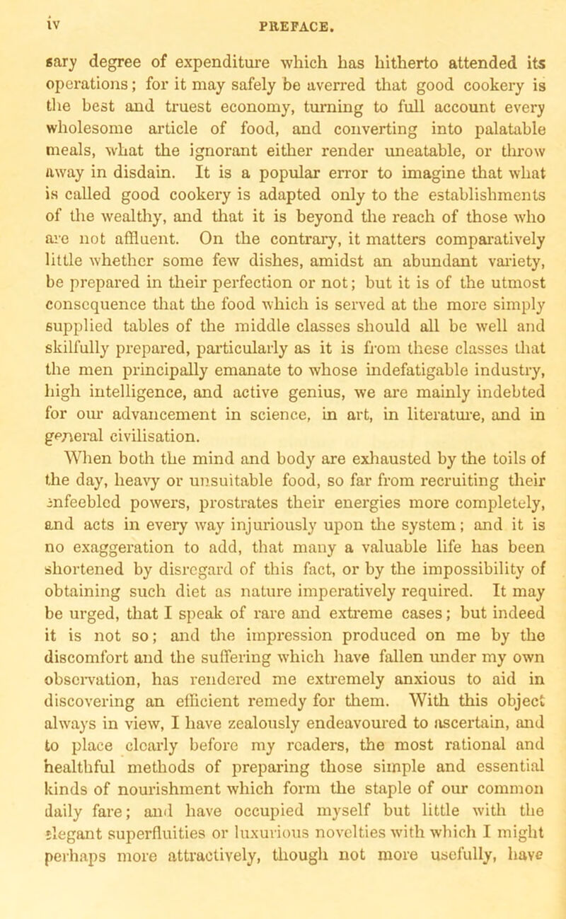 sary degree of expenditure which has hitherto attended its operations; for it may safely be averred that good cookery is the best and truest economy, turning to full account every wholesome article of food, and converting into palatable meals, what the ignorant either render uneatable, or throw away in disdain. It is a popular error to imagine that what is called good cookery is adapted only to the establishments of the wealthy, and that it is beyond the reach of those who are not affluent. On the contrary, it matters comparatively little whether some few dishes, amidst an abundant variety, be prepared in their perfection or not; but it is of the utmost consequence that the food which is served at the more simply supplied tables of the middle classes should all be well and skilfully prepared, particularly as it is from these classes that the men principally emanate to whose indefatigable industry, high intelligence, and active genius, we are mainly indebted for our advancement in science, in art, in literature, and in general civilisation. When both the mind and body are exhausted by the toils of the day, heavy or unsuitable food, so far from recruiting their mfeebled powers, prostrates their energies more completely, and acts in every way injuriously upon tire system; and it is no exaggeration to add, that many a valuable life has been shortened by disregard of this fact, or by the impossibility of obtaining such diet as nature imperatively required. It may be urged, that I speak of rare and extreme cases; but indeed it is not so; and the impression produced on me by the discomfort and the suffering which have fallen under my own observation, has rendered me extremely anxious to aid in discovering an efficient remedy for them. With this object always in view, I have zealously endeavoured to ascertain, and to place clearly before my readers, the most rational and healthful methods of preparing those simple and essential kinds of nourishment which form the staple of our common daily fare; and have occupied myself but little with the slegant superfluities or luxurious novelties with which I might perhaps more attractively, though not more usefully, have