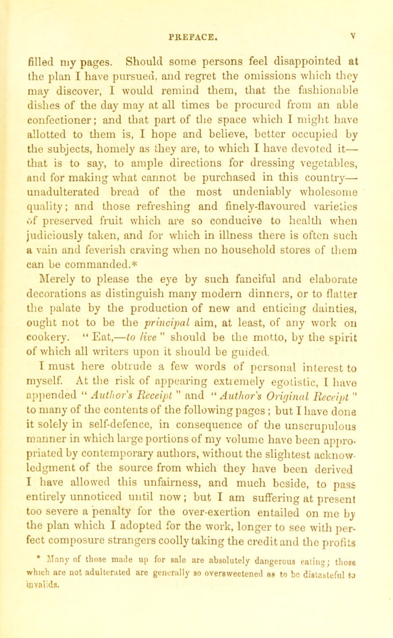 filled my pages. Should some persons feel disappointed at the plan I have pursued, and regret the omissions which they may discover, I would remind them, that the fashionable dishes of the day may at all times be procured from an able confectioner; and that part of the space which I might have allotted to them is, I hope and believe, better occupied by the subjects, homely as they are, to which I have devoted it— that is to say, to ample directions for dressing vegetables, and for making what cannot be purchased in this country— unadulterated bread of the most undeniably wholesome quality; and those refreshing and finely-flavoured varieties of preserved fruit which are so conducive to health when judiciously taken, and for which in illness there is often such a vain and feverish craving when no household stores of them can be commanded.* Merely to please the eye by such fanciful and elaborate decorations as distinguish many modern dinners, or to flatter the palate by the production of new and enticing dainties, ought not to be the principal aim, at least, of any work on cookery. “ Eat,—to live ” should be the motto, by the spirit of which all writers upon it should be guided. I must here obtrude a few words of personal interest to myself. At the risk of appearing extremely egotistic, I have appended “ Author's Receipt ” and “ Author's Original Receipt  to many of tire contents of the following pages ; but I have done it solely in self-defence, in consequence of the unscrupulous manner in which large portions of my volume have been appro- priated by contemporary authors, without the slightest acknow- ledgment of the source from which they have been derived I have allowed this unfairness, and much beside, to pass entirely unnoticed until now; but I am suffering at present too severe a penalty for the over-exertion entailed on me by the plan which I adopted for the work, longer to see with per- fect composure strangers coolly taking the credit and the profits * Many of those made up for sale are absolutely dangerous eating; those which are not adulterated are generally so oversweetened as to bo distasteful to invalids.