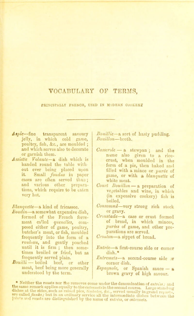 VOCABULARY OF TERMS, PRINCIPALLY FRENCH, USED IN MODERN COOKERi A spic—fine transparent savoury jelly, in which cold game, poultry, fish, &c., are moulded ; and which serves also to decorate or garnish them. Assiette Volante—a dish which is handed round the table with out ever being placed upon it. Small fondus in paper cases are often served thu3; and various other prepara- tions, which require to be eaten very hot. Blanquette—a kind of fricassee. Boudin—a somewhat expensive dish, formed of the French force- meat ca’led quenelles, com- posed either of game, poultry, butcher’s meat, or fish, moulded frequently into the form of a rouli.au, and gently poached until it is firm ; then some- times broiled or fried, but as frequently served plain. Bouilli — boiled beef, or other meat, beef being more generally understood by the term. Bouillie—a, sort of hasty pudding. Bouillon—broth. Casserole — a stewpan ; and the name also given to a riee- crust, when moulded in the form of a pie, then baked and filled with a mince or puree of game, or with a blanquette of white meat. Court Bouillon — a preparation of vegetables and wine, in which (in expensive cookery) fish is boiled. Consomme—very strong rich stock or gravy. Croustade—a case or crust formed of bread, in which minces, pur its of game, and other pre- parations are served. Crouton—a sippet of bread. Entrie—a first-course side or corner dish.* Entremets—a second-course side rr corner dish. Espagnole, or Spanish sauce — a brown gravy of high savour. Neither the roasts nor (Sio removes come under the denomination of (nines; and the same remark applies equally to the entremets ill the second course. Large standing dishes at the sides, such as raised pies, timbales, ,tc., served usually in grand repast * arc called Jinnies; hut in an ordinary service all t,lic intermediate dishes between the punts and roasts are distinguished by tlio namo of entries, or entremets.