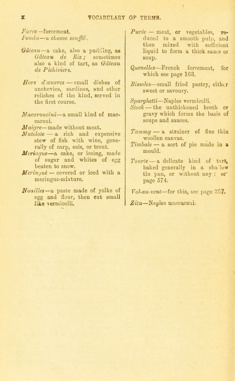 Farce —forcemeat. Fondu—a cheese soufflS. Gdteau—a cake, also a pudding, as Gdteau de Riz; sometimes also a kind of tart, as Gdteau de Pithiviers. Hors d'oeuvres—small dishes of anchovies, sardines, and other relishes of the kind, served in the first course. Macaroncini—a small kind of mac- caroni. Alaigre—made without meat. Matelote — a rich and expensive stew of fish with wine, gene- rally of carp, eels, or trout. Meringue—a cake, or iceing, made of sugar and whites of egg beaten to snow. Meringue — covered or iced with a meringue-mixture. Nomlles—a. paste made of yolks of egg and flour, then cut small like vermicelli. Purie — meat, or vegetables, re- duced to a smooth pulp, and then mixed with sufficient liquid to form a thick sauce ox soup. Quenellts—French forcemeat, for which see page 163. Rissoles—small fried pastry, either sweet or savoury. Sparghelti—Naples vermicelli. Stock — the unthickened broth or gravy which forms the basis of soups and sauces. Tammy — a strainer of fine thin woollen canvas. Timbale — a sort of pie made in a mould. Tourte — a delicate kind of tart, baked generally in a shadow tin pan, or without any : se' page 574. Vol-au-vent—for this, see page 35?. Zita—Naples maccaroni-