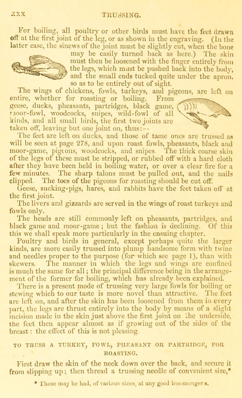 For boiling, all poultry or other birds must have the feet drawn off at the first joint of the leg, or as shown in the engraving. (In the latter case, the sinews of the joint must be slightly cut, when the bone may be easily turned back as here.) The skin must then be loosened with the linger entirety from the legs, which mast be pushed back into the body-, and the small ends tucked quite under the apron, so as to be entirely out of sight. The wings of chickens, fowls, turkeys, and pigeons, are left on entire, whether for roasting or boiling. From geese, ducks, pheasants, partridges, black game, moor-fowl, woodcocks, snipes, wild-fowl of all kinds, and all small birds, the first two joints are taken off, leaving but one joint on, thus:-- The feet are left on ducks, and those of tame ones are trussed as will be seen at page 278, and upon roast fowls, pheasants, black and moor-game, pigeons, woodcocks, and snipes. The thick coarse skin of the legs of these must be stripped, or rubbed off with a hard cloth after they have been held in boiling water, or over a clear fire for a few minutes. The sharp talons must be pulled out, and the nails clipped. The toes of the pigeons for roasting should be cut off. Geese, sucking-pigs, hares, and rabbits have the feet taken off at the first joint. The livers and gizzards are served in the wings of roast turkeys and fowls only. The heads are still commonly left on pheasants, partridges, and black game and moor-game; but the fashion is declining. Of this this w-e shall speak more particularly in the ensuing chapter. Poultry and birds in general, except perhaps quite the larger kinds, are more easily trussed into plump handsome form with twine and needles proper to the purpose (for which see page 1), than with skewers. The manner in which the legs and wings are confined is much the same for all; the principal difference being in the arrange- ment of the former for boiling, which has already been explained. There is a present mode of trussing very large fowls for boiling or stewing which to our taste is more novel than attractive. The feet are left on, and after the skin has been loosened from them in every part, the legs are thrust entirely into the body by means of a slight incision made in the skin just above the first joint on the underside, the feet then appear almost as if growing out of the sides of the breast: the effect of this is not pleasing. TO TRUSS A TURKEY, FOWL, PHEASANT OR PARTRIDGE, FOR ROASTING. First draw the skin of the neck down over the back, and secure it from slipping up; then thread a trussing needle of convenient size,* * These may be had, of various sizes, at any good ironmongers.