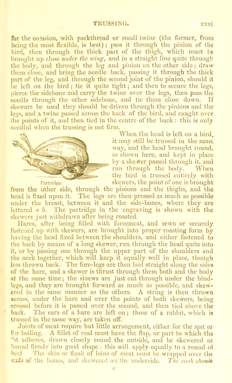 for the occasion, with packthread or small twine (the former, from being the most flexible, is best); pass it through the pinion of the bird, then through the thick part of the thigh, which must be brought up close under the wing, and in a straight line quite through the body, and through the leg and pinion on the other side; draw them close, and bring the needle back, passing it through the thick part of the leg, and through the second joint of the pinion, should it be left on the bird ; tie it quite tight; and then to secure the legs, pierce the sidebone and carry the twine over the legs, then pass the needle through the other sidebone, and tie them close down. If skewers be used they should be driven through the pinions and the legs, and a twine passed across the back of the bird, and caught over the points of it, and then tied in the centre of the back : this is only needful when the trussing is not firm. from the other side, through the pinions and the thighs, and the head is fixed upon it. The legs are then pressed as much as possible under the breast, between it and the side-bones, where they are lettered a b. The partridge in the engraving is shown with the skewers just withdrawn after being roasted. Hares, after being filled with forcemeat, and sewn or securely fastened up with skewers, are brought into proper roasting form by having the head fixed between the shoulders, and either fastened to the back by means of a long skewer, run through the head quite into it, or by passing one through the upper part of the shoulders and the neck together, which will keep it equally well in place, though less thrown back. The fore-legs are then laid straight along the sides of the hare, and a skewer is thrust through them both and the body at the same time; the sinews are just cut through under the hind- legs, and they are brought forward as much as possible, and skew- ered in the same manner as the others. A string is then thrown across, under the hare and over the points of both skewers, being crossed before it is passed over the second, and then tied above the back. The ears of a hare are left on; those of a rabbit, which is trussed in the same way, are taken off. Joints of meat require but little arrangement, either for the spit 02 for boiling. A fillet of veal must have the flap, or part to which tho at adheres, drawn closely round the outside, and be skewered or bound firmly into good shape: this will apply equally to a round of beef The skin or flank of loins of meat must be wrapped over the ends of the bones, and skewered ou the underside. The cook shutiic 4 Partridge. When the head is left on a bird, it may still be trussed in the same way, and the head brought round, as shown here, and kept in place by a skewer passed through it, and run through the body. When the bird is trussed entirely with skewers, the point of one is brought