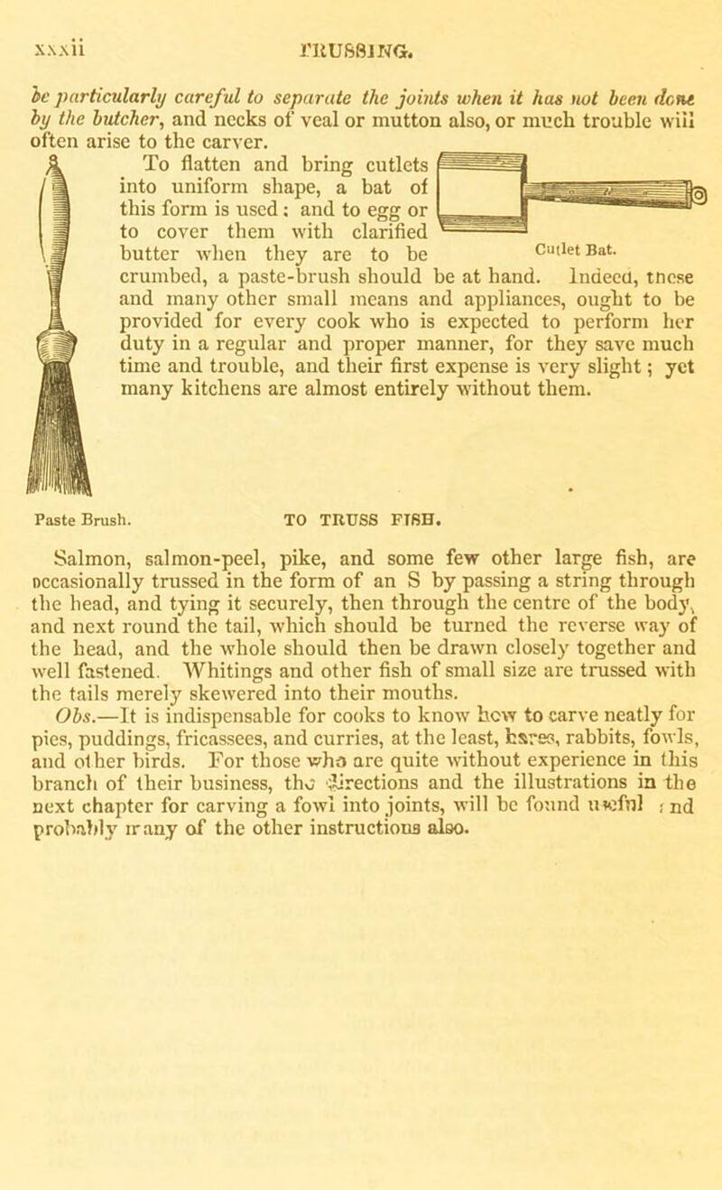 be particularly careful to separate the joints when it has not been dene by the butcher, and necks of veal or mutton also, or much trouble will often arise to the carver. To flatten and bring cutlets into uniform shape, a bat of this form is used: and to egg or to cover them with clarified butter when they are to be Cutlet Bat. crumbed, a paste-brush should be at hand. Indeed, tnese and many other small means and appliances, ought to be provided for every cook who is expected to perform her duty in a regular and proper manner, for they save much time and trouble, and their first expense is very slight; yet many kitchens are almost entirely without them. Paste Brush. TO TRUSS FISH. Salmon, salmon-peel, pike, and some few other large fish, are occasionally trussed in the form of an S by passing a string through the head, and tying it securely, then through the centre of the body, and next round the tail, which should be turned the reverse way of the head, and the whole should then be drawn closely together and well fastened. Whitings and other fish of small size are trussed with the tails merely skewered into their mouths. Obs.—It is indispensable for cooks to know how to carve neatly for pies, puddings, fricassees, and curries, at the least, fcsres, rabbits, fowls, and other birds. For those who are quite without experience in this branch of their business, tho Erections and the illustrations in the next chapter for carving a fowl into joints, will be found uwfnl ; nd probably irany of the other instructions also.