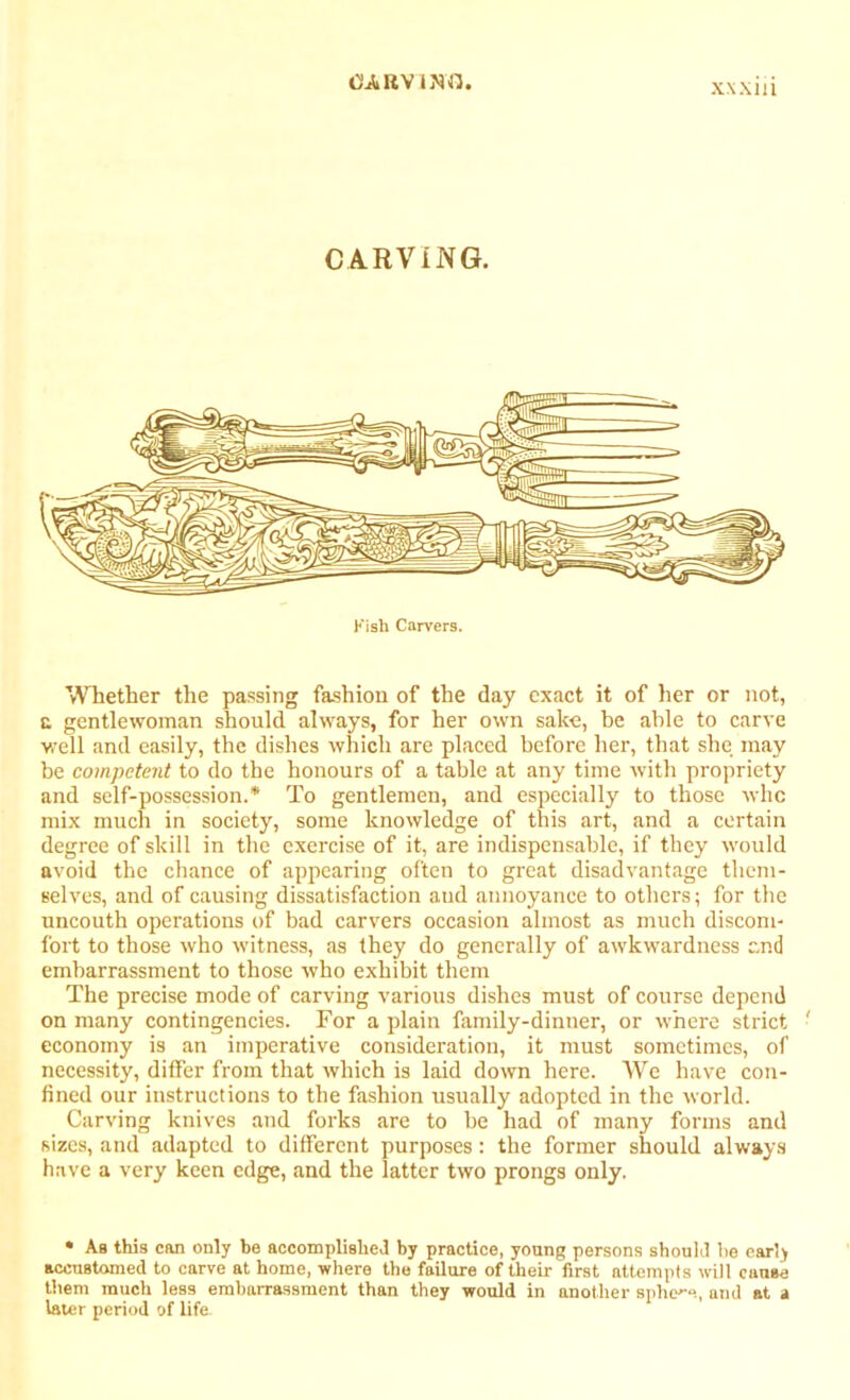 CARVING. Kish Carvers. Whether the passing fashion of the day exact it of her or not, a gentlewoman should always, for her own sake, be able to carve well and easily, the dishes which are placed before her, that she may be competent to do the honours of a table at any time with propriety and self-possession.* To gentlemen, and especially to those whc mix much in society, some knowledge of this art, and a certain degree of skill in the exercise of it, are indispensable, if they would avoid the chance of appearing often to great disadvantage them- selves, and of causing dissatisfaction aud annoyance to others; for the uncouth operations of bad carvers occasion almost as much discom- fort to those who witness, as they do generally of awkwardness and embarrassment to those who exhibit them The precise mode of carving various dishes must of course depend on many contingencies. For a plain family-dinner, or where strict economy is an imperative consideration, it must sometimes, of necessity, differ from that which is laid down here. We have con- fined our instructions to the fashion usually adopted in the world. Carving knives and forks are to be had of many forms and sizes, and adapted to different purposes: the former should always have a very keen edge, and the latter two prongs only. • As this can only be accomplished by practice, young persons should he early accustomed to carve at home, where the failure of their first attempts will cause them much less embarrassment than they would in another sphere, and at t later period of life.