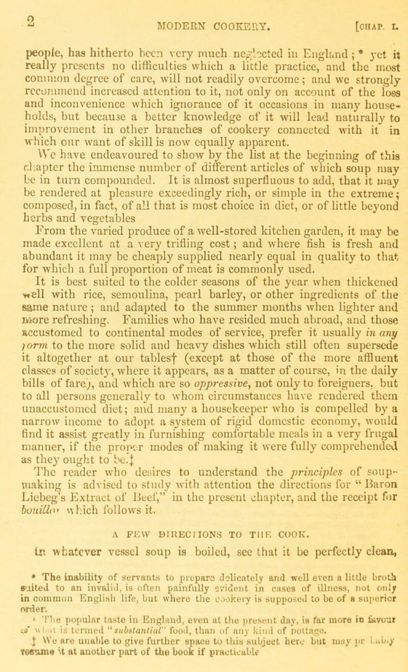 MODERN COOKERY. [chap. i. people, has hitherto been very much neglected in England ; * yet it really presents no difficulties which a little practice, and the most common degree of care, will not readily overcome; and we strongly recommend increased attention to it, not only on account of the loss and inconvenience which ignorance of it occasions in man}7 house- holds, but because a better knowledge of it will lead naturally to improvement in other branches of cookery connected with it in which our want of skill is now equally apparent. We have endeavoured to show by the list at the beginning of this chapter the immense number of different articles of which soup may be in turn compounded. It is almost superfluous to add, that it may be rendered at pleasure exceedingly rich, or simple in the extreme; composed, in fact, of all that is most choice in diet, or of little beyond herbs and vegetables From the varied produce of a well-stored kitchen garden, it may be made excellent at a very trifling cost; and where fish is fresh and abundant it may be cheaply supplied nearly equal in quality to that for which a full proportion of meat is commonly used. It is best suited to the colder seasons of the year when thickened v*ell with rice, semoulina, pearl barley, or other ingredients of the same nature ; and adapted to the summer months when lighter and more refreshing. Families who have resided much abroad, and those accustomed to continental modes of service, prefer it usually in any form to the more solid and heavy dishes which still often supersede it altogether at our tablesf (except at those of the more affluent classes of society', where it appears, as a matter of course, in the daily bills of fare;, and which are so oppressive, not only to foreigners, but to all persons generally to whom circumstances have rendered them unaccustomed diet; and many a housekeeper who is compelled by a narrow income to adopt a system of rigid domestic economy, would find it assist greatly in furnishing comfortable meals in a very frugal manner, if the proper modes of making it were fully comprehended as they ought to be. j The reader who desires to understand the principles of soup- making is advised to study with attention the directions for “Baron Liebeg’s Extract of Beef,” in the present chapter, and the receipt for bouillo» which follows it. A FEW D1RECIIONS TO THE COOIC. tr. whatever vessel soup is boiled, see that it be perfectly clean, * The inability of servants to prepare delicately and well even a little broth suited to an invalid, is often painfully evident in cases of illness, not only in common English life, but where the cookery is supposed to be of a superior order. * The popular taste in England, even at the present day, is far more in favour yf what is termed “substantial food, than of any kind of pottage. ,J We are unable to give further space to this subject here but may pr lubiy Toanme it at another part of the book if practicable