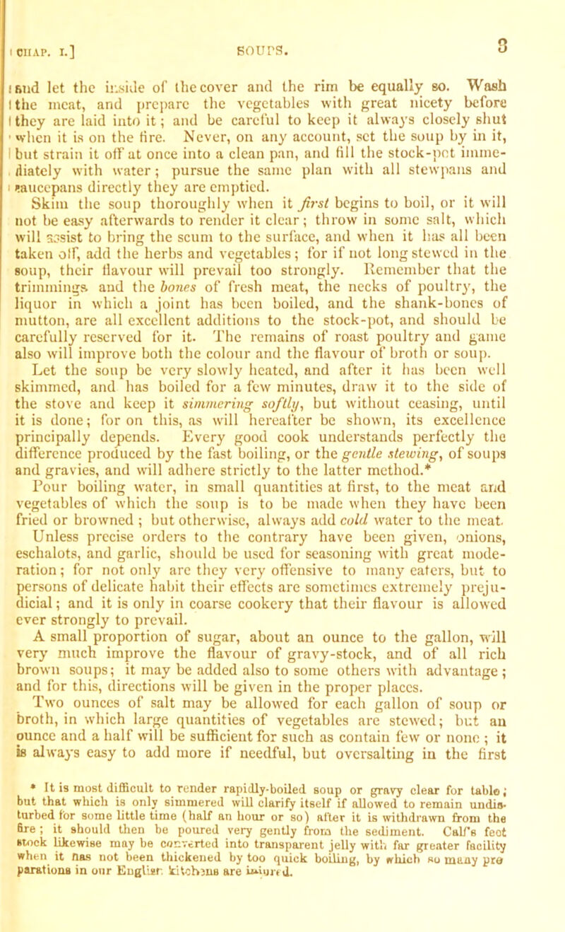 isnd let the inside of the cover and the rim be equally so. Wash I the meat, and prepare the vegetables with great nicety before I they are laid into it; and be careful to keep it always closely shut • when it is on the fire. Never, on any account, set the soup by in it, I but strain it off at once into a clean pan, and fill the stock-pot imme- diately wdth water; pursue the same plan with all stewpans and i saucepans directly they are emptied. Skim the soup thoroughly when it first begins to boil, or it will not be easy afterwards to render it clear; throw in some salt, which will assist to bring the scum to the surface, and when it has all been taken off, add the herbs and vegetables; for if not long stewed in the soup, their flavour will prevail too strongly. Remember that the trimmings, and the bones of fresh meat, the necks of poultry, the liquor in which a joint has been boiled, and the shank-bones of mutton, are all excellent additions to the stock-pot, and should be carefully reserved for it. The remains of roast poultry and game also will improve both the colour and the flavour of broth or soup. Let the soup be very slowly heated, and after it has been well skimmed, and has boiled for a few minutes, draw it to the side of the stove and keep it simmering softly, but without ceasing, until it is done; for on this, as will hereafter be shown, its excellence principally depends. Every good cook understands perfectly the difference produced by the fast boiling, or the gentle stewing, of soups and gravies, and will adhere strictly to the latter method.* Pour boiling water, in small quantities at first, to the meat and vegetables of which the soup is to be made when they have been fried or browned ; but otherwise, always add cold water to the meat. Unless precise orders to the contrary have been given, onions, eschalots, and garlic, should be used for seasoning with great mode- ration ; for not only are they very offensive to many eaters, but to persons of delicate habit their effects are sometimes extremely preju- dicial ; and it is only in coarse cookery that their flavour is allowed ever strongly to prevail. A small proportion of sugar, about an ounce to the gallon, will very much improve the flavour of gravy-stock, and of all rich brown soups; it may be added also to some others with advantage ; and for this, directions will be given in the proper places. Two ounces of salt may be allowed for each gallon of soup or broth, in which large quantities of vegetables are stewed; but an ounce and a half will be sufficient for such as contain few or none ; it is always easy to add more if needful, but ovcrsalting in the first * It is most difficult to render rapidly-boiled soup or gravy clear for table; but that which is only simmered will clarify itself if allowed to remain undis- turbed for some little time (half an hour or so) after it is withdrawn from the fire ; it should then be poured very gently from the sediment. Call's feet stock likewise may be converted into transparent jelly with far greater facility when, it Has not been thickened by too quick boiling, by which so many pro parations in our Englisr. kitebrns are uuurriL