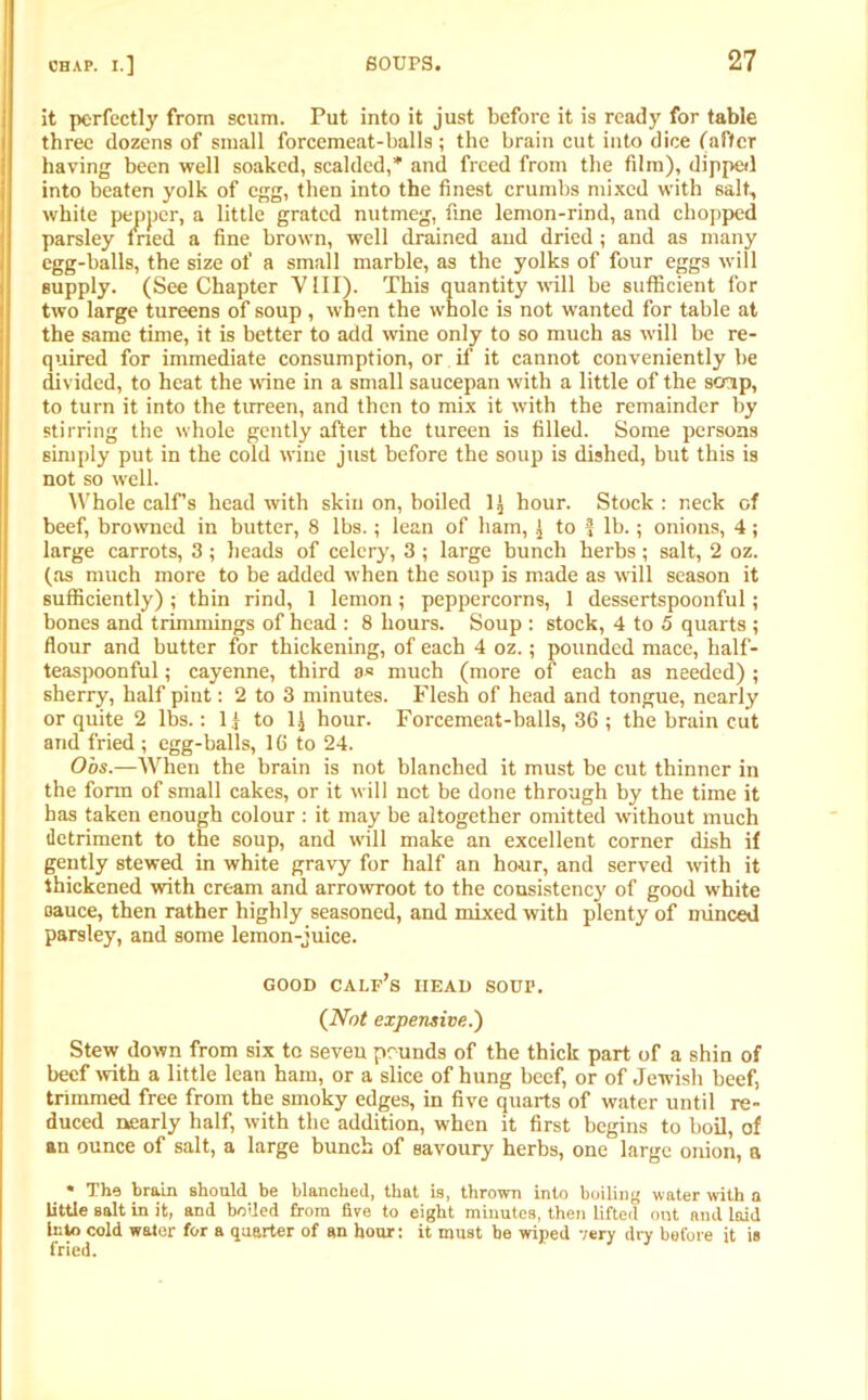 it perfectly from scum. Put into it just before it is ready for table three dozens of small forcemeat-balls; the brain cut into dice (after having been well soaked, scalded,* and freed from the film), dipped into beaten yolk of egg, then into the finest crumbs mixed with salt, white pepper, a little grated nutmeg, fine lemon-rind, and chopped parsley tried a fine brown, well drained aud dried; and as many egg-balls, the size of a small marble, as the yolks of four eggs will supply. (See Chapter Y III). This quantity will be sufficient for two large tureens of soup, when the whole is not wanted for table at the same time, it is better to add wine only to so much as will be re- quired for immediate consumption, or if it cannot conveniently be divided, to heat the wine in a small saucepan with a little of the soup, to turn it into the tureen, and then to mix it with the remainder by stirring the whole gently after the tureen is filled. Some persons simply put in the cold wine just before the soup is dished, but this is not so well. Whole calf’s head with skin on, boiled 1^ hour. Stock : neck of beef, browned in butter, 8 lbs.; lean of bam, £ to f lb.; onions, 4; large carrots, 3 ; heads of celery, 3 ; large bunch herbs ; salt, 2 oz. (as much more to be added when the soup is made as will season it sufficiently) ; thin rind, 1 lemon; peppercorns, 1 dessertspoonful; bones and trimmings of head : 8 hours. Soup : stock, 4 to 5 quarts ; flour and butter for thickening, of each 4 oz.; pounded mace, half- teaspoonful ; cayenne, third a« much (more of each as needed) ; sherry, half pint: 2 to 3 minutes. Flesh of head and tongue, nearly or quite 2 lbs.: 1) to 1£ hour. Forcemeat-balls, 36 ; the brain cut and fried ; egg-balls, 16 to 24. O'os.—When the brain is not blanched it must be cut thinner in the form of small cakes, or it will not be done through by the time it has taken enough colour : it may be altogether omitted without much detriment to the soup, and will make an excellent corner dish if gently stewed in white gravy for half an hour, and served with it thickened with cream and arrowroot to the consistency of good white oauce, then rather highly seasoned, and mixed with plenty of minced parsley, and some lemon-juice. GOOD calf’s HEAD SOUP. {Not expensive.') Stew down from six to seven pounds of the thick part of a shin of beef with a little lean ham, or a slice of hung beef, or of Jewish beef, trimmed free from the smoky edges, in five quarts of water until re- duced nearly half, with the addition, when it first begins to boil, of an ounce of salt, a large bunch of savoury herbs, one large onion, a * The brain should be blanched, that is, thrown into boiling water with a little salt in it, and boded from five to eight minutes, then lifted out and laid into cold water for a quarter of an hour: it must be wiped very dry before it is fried.
