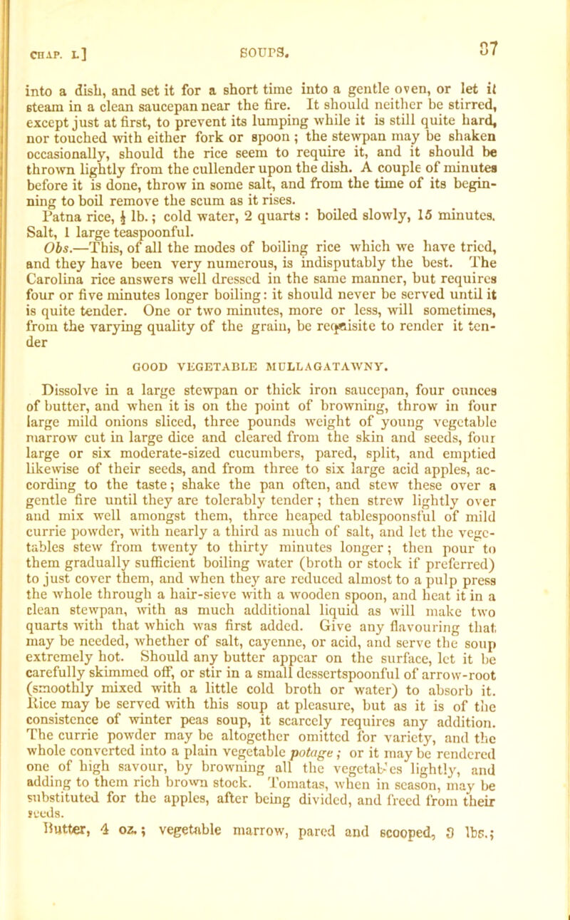 into a dish, and set it for a short time into a gentle oven, or let if steam in a clean saucepan near the fire. It should neither be stirred, except just at first, to prevent its lumping while it is still quite hard, nor touched with either fork or spoon ; the stewpan may be shaken occasionally, should the rice seem to require it, and it should be thrown lightly from the cullender upon the dish. A couple of minutes before it is done, throw in some salt, and from the time of its begin- ning to boil remove the scum as it rises. Patna rice, $ lb.; cold water, 2 quarts : boiled slowly, 15 minutes. Salt, 1 large teaspoonful. Obs.—This, of all the modes of boiling rice which we have tried, and they have been very numerous, is indisputably the best. The Carolina rice answers well dressed in the same manner, but requires four or five minutes longer boiling: it should never be served until it is quite tender. One or two minutes, more or less, will sometimes, from the varying quality of the grain, be requisite to render it ten- der GOOD VEGETABLE MDLLAGATAWNY. Dissolve in a large stewpan or thick iron saucepan, four ounces of butter, and when it is on the point of browning, throw in four large mild onions sliced, three pounds weight of young vegetable marrow cut in large dice and cleared from the skin and seeds, four large or six moderate-sized cucumbers, pared, split, and emptied likewise of their seeds, and from three to six large acid apples, ac- cording to the taste; shake the pan often, and stew these over a gentle fire until they are tolerably tender; then strew lightly over and mix well amongst them, three heaped tablespoonsful of mild currie powder, with nearly a third as much of salt, and let the vege- tables stew from twenty to thirty minutes longer; then pour to them gradually sufficient boiling water (broth or stock if preferred) to just cover them, and when they are reduced almost to a pulp press the whole through a hair-sieve with a wooden spoon, and heat it in a clean stewpan, with as much additional liquid as will make two quarts with that which was first added. Give any flavouring that may be needed, whether of salt, cayenne, or acid, and serve the soup extremely hot. Should any butter appear on the surface, let it be carefully skimmed off, or stir in a small dessertspoonful of arrow-root (smoothly mixed with a little cold broth or water) to absorb it. Itice may be served with this soup at pleasure, but as it is of the consistence of winter peas soup, it scarcely requires any addition. The currie powder may be altogether omitted for variety, and the whole converted into a plain vegetable potage; or it may be rendered one of high savour, by browning all the vegetal-cs lightly, and adding to them rich brown stock. Tomatas, when in season, may be substituted for the apples, after being divided, and freed from their seeds. Butter, 4 oz.; vegetable marrow, pared and scooped, 3 lbs.;