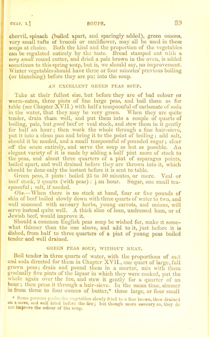 chervil, spinach (boiled apart, and sparingly added), green onions, very small tufts of brocoli or cauliflower, may all be used in these soups at choice. Both the kind and the proportion of the vegetables can be regulated entirely by the taste. Bread stamped out with a very small round cutter, and dried a pale brown in the oven, is added sometimes to this spring soup, but is, we should say, no improvement. Winter vegetables should have three or four minutes’ previous boiling (or blanching) before they are put into the soup. AN EXCELLENT GREEN PEAS SOUP. Take at their fullest size, but before they are of bad colour or worm-eaten, three pints of fine large peas, and boil them as for table (see Chapter XVII.) with half a teaspoonful of carbonate of soda in the water, that they may be very green. When they are quite tender, drain thorn well, and put them into a couple of quarts of boiling, pale, but good beef or veal stock, and stew them in it gently for half an hour; then work the whole through a fine hair-sieve, put it into a clean pan and bring it to the point of boiling; add salt, should it be needed, and a small teaspoonful of pounded sugar; clear off the scum entirely, and serve the soup as hot as possible. An elegant variety of it is made by adding a half pint more of stock to the peas, and about three quarters of a pint of asparagus points, boiled apart, and well drained before they are thrown into it, which should be done only the instant before it is sent to table. Green peas, 3 pints: boiled 25 to 30 minutes, or more. Veal or beef stock, 2 quarts (with peas) : an hour. Sugar, one small tea- spoonful ; salt, if needed. Obs.—'When there is no stock at hand, four or five pounds of shin of beef boiled slowly down with three quarts of water to two, and well seasoned with savoury herbs, young carrots, and onions, will serve instead quite well. A thick slice of lean, undressed ham, or of Jewish beef, would improve it. Should a common English peas soup be wished for, make it some- what thinner than the one above, and add to it, just before it is dished, from half to three quarters of a pint of young peas boiled tender and well drained. GREEN PEAS SOUX’, WITHOUT MEAT. Boil tender in three quarts of water, with the proportions of saii and soda directed for them in Chapter XVII., one quart of large, full grown peas; drain and pound them in a mortar, mix with them gradually five pints of the liquor in which they were cooked, put the whole again over the fire, and stew it gently for a quarter of an hour; then press it through a hair-sieve. In the mean time, simmer tn from three to four ounces of butter,* three large, or four small • Some persons prefer tlm vegetables slowly fried to a fine brown, then drained on a sieve, and well dried beforo the fire ] but though more savoury so, they dc not improve the colour of the soup.