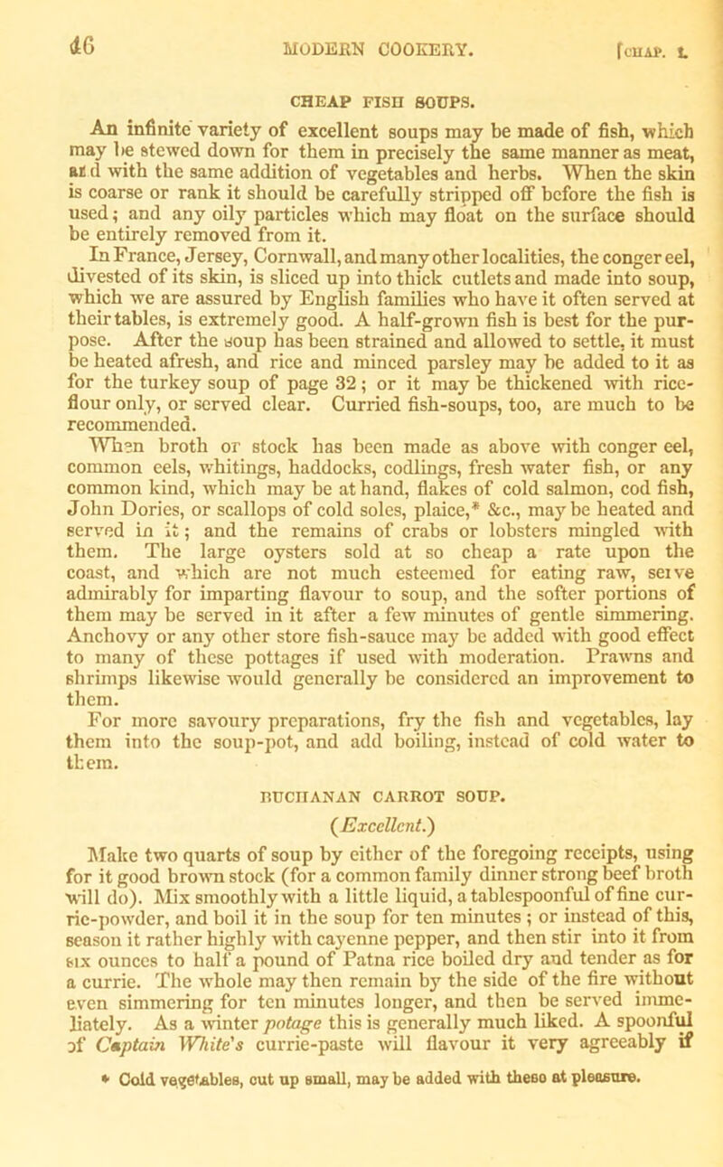 i(j CHEAP FISH SOUPS. An infinite variety of excellent soups may be made of fish, which may be stewed down for them in precisely the same manner as meat, at d with the same addition of vegetables and herbs. When the skin is coarse or rank it should be carefully stripped off before the fish is used; and any oily particles which may float on the surface should be entirely removed from it. In France, Jersey, Cornwall, and many other localities, the conger eel, divested of its skin, is sliced up into thick cutlets and made into soup, which we are assured by English families who have it often served at their tables, is extremely good. A half-grown fish is best for the pur- pose. After the soup has been strained and allowed to settle, it must be heated afresh, and rice and minced parsley may be added to it as for the turkey soup of page 32; or it may be thickened with rice- flour only, or served clear. Curried fish-soups, too, are much to be recommended. When broth or stock has been made as above with conger eel, common eels, whitings, haddocks, codlings, fresh water fish, or any common kind, which may be at hand, flakes of cold salmon, cod fish, John Dories, or scallops of cold soles, plaice,* &c., may be heated and served in it; and the remains of crabs or lobsters mingled with them. The large oysters sold at so cheap a rate upon the coast, and which are not much esteemed for eating raw, seive admirably for imparting flavour to soup, and the softer portions of them may be served in it after a few minutes of gentle simmering. Anchovy or any other store fish-sauce may be added with good effect to many of these pottages if used with moderation. Prawns and shrimps likewise would generally be considered an improvement to them. For more savoury preparations, fry the fish and vegetables, lay them into the soup-pot, and add boiling, instead of cold water to tbem. RUCITANAN CARROT SOUP. (Excellent.) Make two quarts of soup by either of the foregoing receipts, using for it good brown stock (for a common family dinner strong beef broth will do). Mix smoothly with a little liquid, a tablespoonful of fine cur- rie-powder, and boil it in the soup for ten minutes ; or instead of this, season it rather highly with cayenne pepper, and then stir into it from six ounces to half a pound of Patna rice boiled dry and tender as for a currie. The whole may then remain by the side of the fire without even simmering for ten minutes longer, and then be served irnme- liately. As a winter potage this is generally much liked. A spoonful of Captain White's currie-paste will flavour it very agreeably if * Cold vegetables, out up small, may be added with these at pleasure.