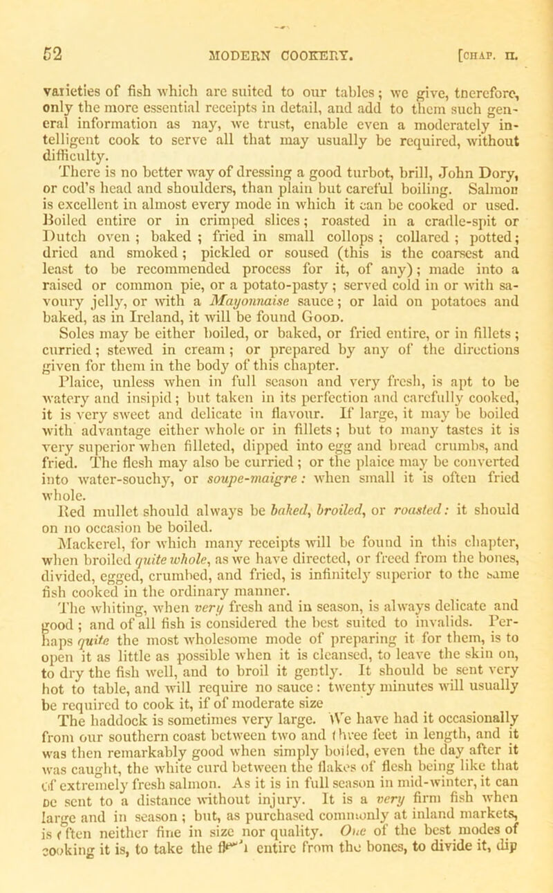 varieties of fish which are suited to our tables; we give, tnerefore, only the more essential receipts in detail, and add to them such gen- eral information as nay, we trust, enable even a moderately in- telligent cook to serve all that may usually be required, without difficulty. There is no better way of dressing a good turbot, brill, John Dory, or cod’s head and shoulders, than plain but careful boiling. Salmon is excellent in almost every mode in which it can be cooked or used. Boiled entire or in crimped slices; roasted in a cradle-spit or Dutch oven ; baked ; fried in small collops ; collared ; potted; dried and smoked; pickled or soused (this is the coarsest and least to be recommended process for it, of any); made into a raised or common pie, or a potato-pasty ; served cold in or with sa- voury jelly, or with a Mayonnaise sauce; or laid on potatoes and baked, as in Ireland, it will be found Good. Soles may be either boiled, or baked, or fried entire, or in fillets; curried; stewed in cream; or prepared by any of the directions given for them in the body of this chapter. Plaice, unless when in full season and very fresh, is apt to be watery and insipid; but taken in its perfection and carefully cooked, it is very sweet and delicate in flavour. If large, it may be boiled with advantage either whole or in fillets; but to many tastes it is very superior when filleted, dipped into egg and bread crumbs, and fried. The flesh may also be curried ; or the plaice may be converted into water-souchy, or soupe-maigre: when small it is often fried whole. Bed mullet should always be bailed, broiled, or roasted: it should on no occasion be boiled. Mackerel, for which many receipts will be found in this chapter, when broiled quite whole, as we have directed, or freed from the bones, divided, egged, crumbed, and fried, is infinitely superior to the same fish cooked in the ordinary manner. The whiting, when very fresh and in season, is always delicate and good ; and of all fish is considered the best suited to invalids. Per- haps quite the most wholesome mode of preparing it for them, is to open it as little as possible when it is cleansed, to leave the skin on, to dry the fish well, and to broil it gently. It should be sent very hot to table, and will require no sauce : twenty minutes will usually be required to cook it, if of moderate size The haddock is sometimes very large. We have had it occasionally from our southern coast between two and t hvee feet in length, and it was then remarkably good when simply boiled, even the day after it was caught, the white curd between the flakes of flesh being like that of extremely fresh salmon. As it is in full season in mid-winter, it can oe sent to a distance without injury. It is a very firm fish when large and in season ; but, as purchased commonly at inland markets, is (ften neither fine in size nor quality. One of the best modes of cooking it is, to take the fl**Ji entire from the bones, to divide it, dip