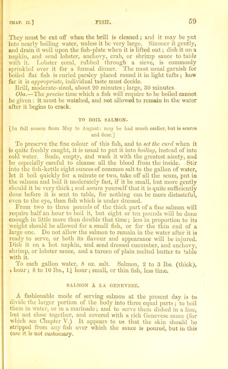 They must be cut off when the brill is cleaned; and it may be put into nearly boiling water, unless it be very large. Simmer it gently, and drain it well upon the fish-plate when it is lifted out; dish it on a napkin, and send lobster, anchovy, crab, or shrimp sauce to table with it. Lobster coral, rubbed through a sieve, is commonly sprinkled over it for a formal dinner. The most usual garnish for boiled flat fish is curled parsley placed round it in light tufts ; how far it is appropriate, individual taste must decide. Brill, moderate-sized, about 20 minutes ; large, 30 minutes. Obs.—The precise time which a fish will require to be boiled cannot be given : it must be watched, and not allowed to remain in the water after it begins to crack. TO BOIL SALMON. [In full season from May to August: may be bad much eailier, but is scarce and dear.] To preserve the fine colour of this fish, and to set the curd when it is quite freshly caught, it is usual to put it into boiling, instead of into cold water. Scale, empty, and wash it with the greatest nicety, and he especially careful to cleanse all the blood from the inside. Stir into the fish-kettle eight ounces of common salt to the gallon of water, let it boil quickly for a minute or two, take off all the scum, put in the salmon and boil it moderately fast, if it he small, but more gently should it be very thick ; and assure yourself that it is quite sufficiently done before it is sent to table, for nothing can be more distasteful, even to the eye, than fish which is under dressed. From two to three pounds of the thick part of a fine salmon will require half an hour to boil it, but eight or ten pounds will be done enough in little more than double that time; less in proportion to its weight should be allowed for a small fish, or for the thin end of a large one. Do not allow the salmon to remain in the water after it is ready to serve, or both its flavour and appearance will be injured. Dish it on a hot napkin, and send dressed cucumber, and anchovy, shrimp, or lobster sauce, and a tureen of plain melted butter to table with it. To each gallon water, 8 oz. salt. Salmon, 2 to 3 lbs. (thick), . hour; 8 to 10 lbs., 1] hour; small, or thin fish, less time. SALMON A LA GENEVESE. A fashionable mode of serving salmon at the present day is to divide the larger portion of the body into three equal parts ; to boil them in water, or in a marinade; and to serve them dished in a line, but not close together, and covered with a rich Genevese sauce (for which see Chapter V.) It appears to us that the skin should be stripped from any fish over which the sauce is poured, but in this case it is not customary.