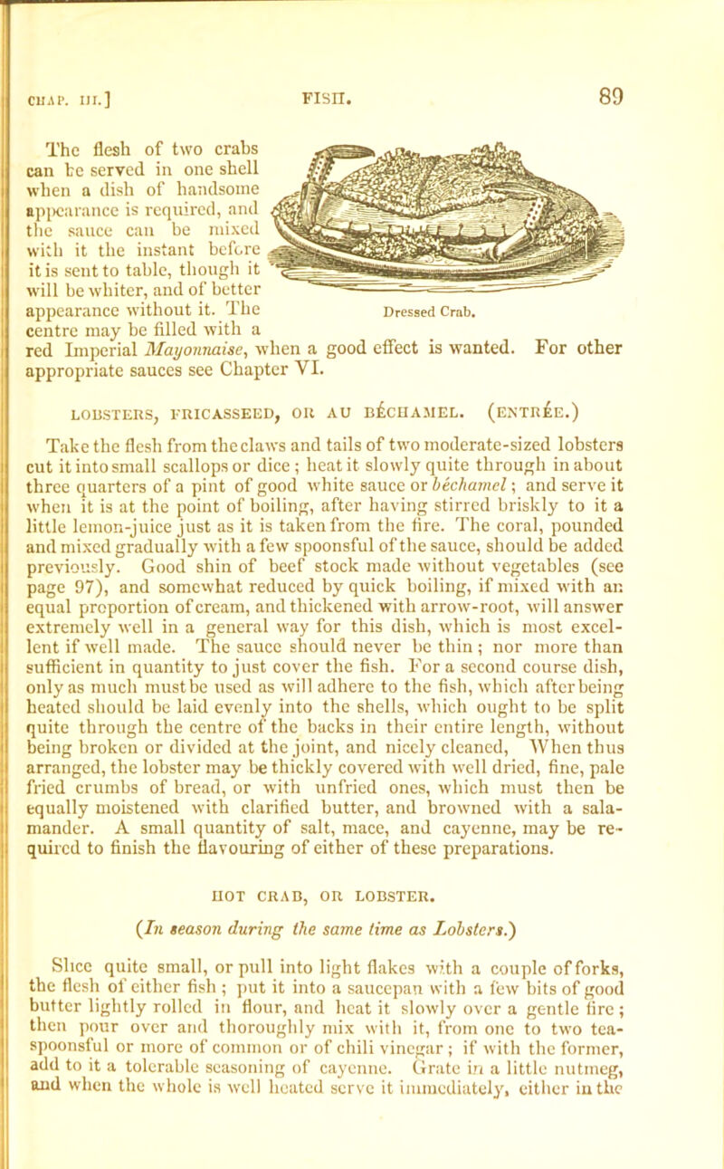 The flesh of two crabs can he served in one shell when a dish of handsome appearance is required, and the sauce can be mixed with it the instant before it is sent to table, though it will be whiter, and of better appearance without it. The Dressed Crab, centre may be filled with a red Imperial Mayonnaise, when a good effect is wanted. For other appropriate sauces see Chapter VI. LOBSTERS, FRICASSEED, OR AU BECHAMEL. (ENTr£e.) Take the flesh from the claws and tails of two moderate-sized lobsters cut it into small scallops or dice; heat it slowly quite through in about three quarters of a pint of good white sauce or bechamel; and serve it when it is at the point of boiling, after having stirred briskly to it a little lemon-juice just as it is taken from the fire. The coral, pounded and mixed gradually with a few spoonsful of the sauce, should be added previously. Good shin of beef stock made without vegetables (see page 97), and somewhat reduced by quick boiling, if mixed with an equal proportion of cream, and thickened with arrow-root, will answer extremely well in a general way for this dish, which is most excel- lent if well made. The sauce should never be thin ; nor more than sufficient in quantity to just cover the fish. For a second course dish, only as much must be used as will adhere to the fish, which after being heated should be laid evenly into the shells, which ought to be split quite through the centre of the backs in their entire length, without being broken or divided at the joint, and nicely cleaned, When thus arranged, the lobster may be thickly covered with well dried, fine, pale fried crumbs of bread, or with unfried ones, which must then be equally moistened with clarified butter, and browned with a sala- mander. A small quantity of salt, mace, and cayenne, may be re- quired to finish the flavouring of either of these preparations. HOT CRAB, OR LOBSTER. (In season during the same time as Lobsters.) Slice quite small, or pull into light flakes with a couple of forks, the flesh of either fish ; put it into a saucepan with a few bits of good butter lightly rolled in flour, and heat it slowly over a gentle lire ; then pour over and thoroughly mix with it, from one to two tea- spoonsful or more of common or of chili vinegar; if with the former, add to it a tolerable seasoning of cayenne. Grate in a little nutmeg, and when the whole is well heated serve it immediately, either in the