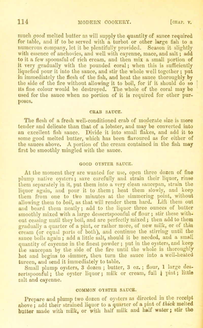 much good melted butter an will supply the quantity of sauce required for table, and if to be served with a turbot or other large fish to a numerous company, let it be plentifully provided. Season it slightly with essence of anchovies, and well with cayenne, mace, and salt; add to it a few spoonsful of rich cream, and then mix a small portion of it very gradually with the pounded coral; when this is sufficiently liquefied pour it into the sauce, and stir the whole well together ; put In immediately the flesh of the fish, and heat the sauce thoroughly by the side of the fire without allowing it to boil, for if it should do so Its fine colour would be destroyed. The whole of the coral may be used for the sauce when no portion of it is required for other pur- poses. CRAB SAUCE. The flesh of a fresh well-conditioned crab of moderate size is more tender and delicate than that of a lobster, and may be converted into an excellent fish sauce. Divide it into small flakes, and add it to some good melted butter, which has been flavoured as for either of the sauces above. A portion of the cream contained in the fish may first be smoothly mingled with the sauce. GOOD OYSTER SAUCE. At the moment they are wanted for use, open three dozen of fine plump native oysters; save carefully and strain their liquor, rinse them separately in it, put them into a very clean saucepan, strain the liquor again, and pour it to them; heat them slowly, and keep them from one to two minutes at the simmering point, without allowing them to boil, as that will render them hard. Lift them out and beard them neatly ; add to the liquor three ounces of butter smoothly mixed with a large dessertspoonful of flour ; stir these with- out ceasing until they boil, and are perfectly mixed ; then add to them gradually a quarter of a pint, or rather more, of new milk, or of thin cream (or equal parts of both), and continue the stirring until the sauce boils again; add a little salt, should it be needed, aud a small quantity of cayenne in the finest powder ; put in the oysters, and keep the saucepan by the side of the fire until the whole is thoroughly hot and begins to simmer, then turn the sauce into a well-heated tureen, and send it immediately to table. Small plump oysters, 3 dozen ; butter, 3 oz. ; flour, 1 large des- sertspoonful ; the oyster liquor; milk or cream, full 1 pint; little salt and cayenne. COMMON OYSTER SAUCE. Prepare and plump two dozen of oysters as directed iu the receipt above ; add their strained liquor to a quarter of a pint of thick melted butter made with milk, or with half milk aud half water; stir the