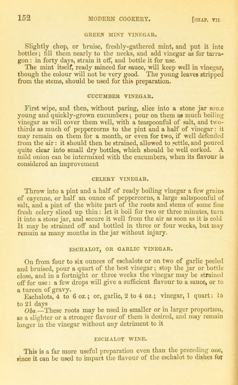 GREEN MINT VINEGAR. Slightly chop, or bruise, freshly-gathered mint, and put it into bottles; fill them nearly to the necks, and add vinegar as for tarra- gon : in forty days, strain it off, and bottle it for use. The mint itself, ready minced for sauce, will keep well in vinegar, though the colour will not he very good. The young leaves stripped from the stems, should be used for this preparation. CUCUMBER VINEGAR. First wipe, and then, without paring, slice into a stone jar some young and quickly-grown cucumbers; pour on them as much boiling vinegar as will cover them well, with a teaspoonful of salt, and two- thirds as much of peppercorns to the pint and a half of vinegar: it may remain on them for a month, or even for two, if well defended from the air: it should then be strained, allowed to settle, and poured quite clear into small dry bottles, which should be well corked. A mild onion can be intermixed with the cucumbers, when its flavour is considered an improvement CELERY VINEGAR. Throw into a pint and a half of ready boiling vinegar a few grains of cayenne, or half an ounce of peppercorns, a large saltspoonful of salt, and a pint of the white part of the roots and stems of some fine fresh celery sliced up thin: let it boil for two or three minutes, turn it into a stone jar, and secure it well from the air as soon as it is cold It may be strained off and bottled in three or four weeks, but may remain as many months in the jar without injury. ESCHALOT, OR GARLIC VINEGAR. On from four to six ounces of eschalots or on two of garlic peeled and bruised, pour a quart of the best vinegar; stop the jar or bottle close, and in a fortnight or three weeks the vinegar may be strained off for use: a few drops will give a sufficient flavour to a sauce, or to a tureen of gravy. Eschalots, 4 to 6 oz.; or, garlic, 2 to 4 oz.; vinegar, 1 quart: Id to 21 days Obs.—These roots may be used in smaller or in larger proportion, as a slighter or a stronger flavour of them is desired, and may remain longer in the vinegar without any detriment to it ESCHALOT WINE. This is a far more useful preparation even than the preceding one, »ince it can be used to impart the flavour of the eschalot to dishes for