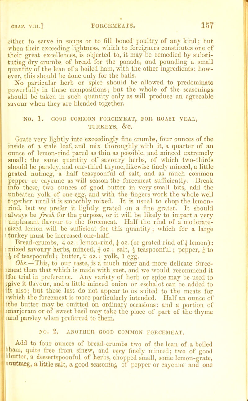 either to serve in soups or to fill boned poultry of any kind; but ■when their exceeding lightness, which to foreigners constitutes one of their great excellences, is objected to, it may be remedied by substi- tuting dry crumbs of bread for the panada, and pounding a small quantity of the lean of a boiled ham, with the other ingredients: how- ever, this should be done only for the balls. No particular herb or spice should be allowed to predominate powerfully in these compositions; but the whole of the seasonings should be taken in such quantity only as will produce an agreeable savour when they are blended together. NO. 1. GOOD COMMON FORCEMEAT, FOR ROAST VEAL, TURKEYS, &C. Grate very lightly into exceedingly fine crumbs, four ounces of the inside of a stale loaf, and mix thoroughly with it, a quarter of an ounce of lemon-rind pared as thin as possible, and minced extremely small; the same quantity of savoury herbs, of which two-thirds should be parsley, and one-third thyme, likewise finely minced, a little grated nutmeg, a half teaspoonful of salt, and as much common pepper or cayenne as will season the forcemeat sufficiently. Break into these, two ounces of good butter in very small bits, add the unbeaten yolk of one egg, and with the fingers work the whole well together until it is smoothly mixed. It is usual to chop the lemon- rind, but we prefer it lightly grated on a fine grater. It should always be fresh for the purpose, or it will be likely to impart a very unpleasant flavour to the forcemeat. Half the rind of a moderate- i sized lemon will be sufficient for this quantity; which for a large i turkey must be increased one-half. Bread-crumbs, 4 oz.; lemon-rind, £ oz. (or grated rind of ^ lemon): l mixed savoury herbs, minced, £ oz.; salt, 2 teaspoonful; pepper, £ to £ of teaspoonful; butter, 2 oz.; yolk, 1 egg. Ohs.—This, to our taste, is a much nicer and more delicate force- 1 meat than that which is made with suet, and we would recommend it I for trial in preference. Any variety of herb or spice may be used to :give it flavour, and a little minced onion or eschalot can be added to iit also; but these last do not appear to us suited to the meats for 'which the forcemeat is more particularly intended. Half an ounce of tthe butter maybe omitted on ordinary occasions: and a portion of tmarjoram or of sweet basil may take the place of part of the thyme aand parsley when preferred to them. NO. 2. ANOTHER GOOD COMMON FORCEMEAT. Add to four ounces of bread-crumbs two of the lean of a boiled ham, quite free from sinew, and very finely minced; two of good butter, a dessertspoonful of herbs, chopped small, some lemon-grate, nutmeg, a little salt, a good seasoning of pepper or cayenne and one