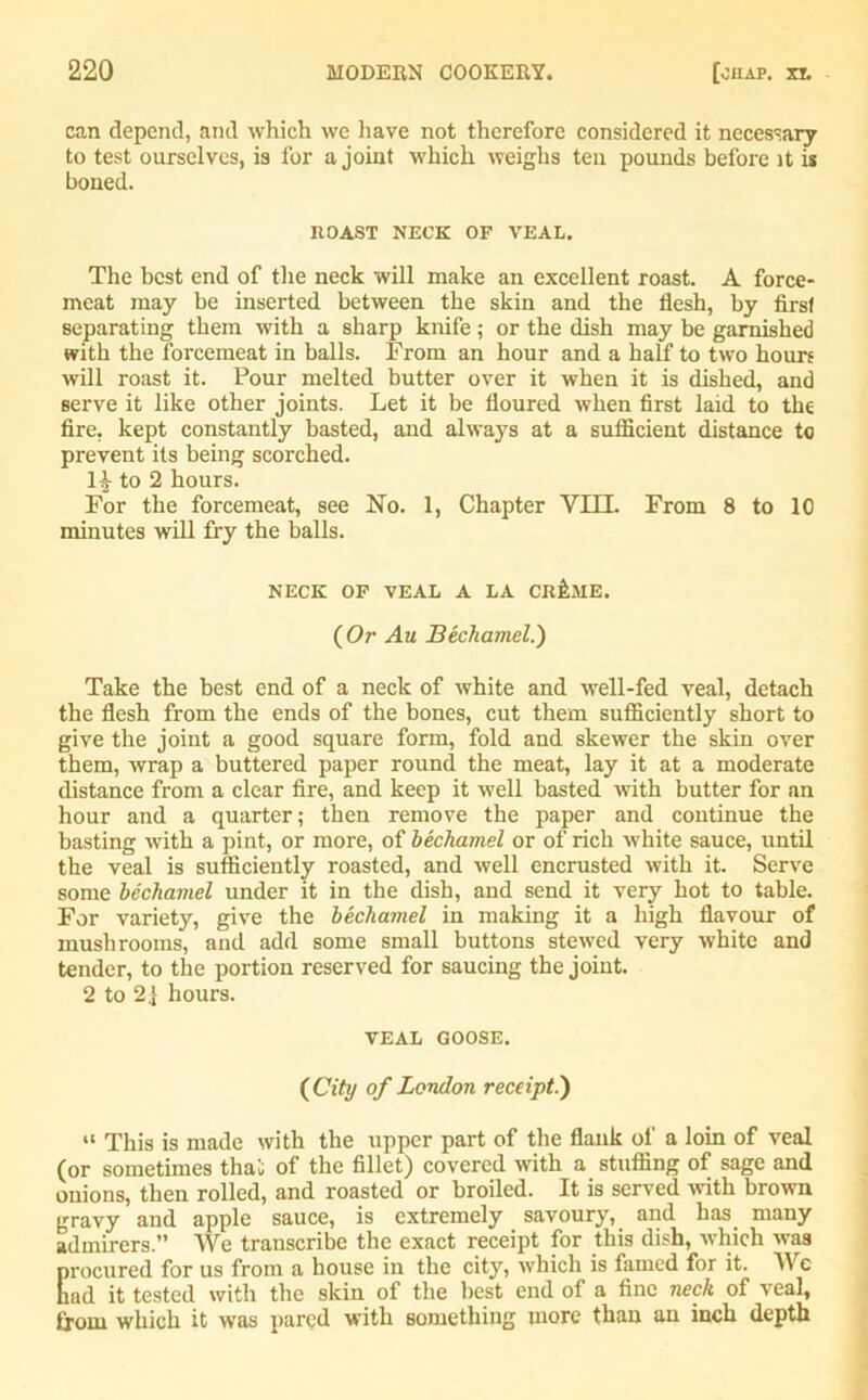 can depend, and which we have not therefore considered it necessary to test ourselves, is for a joint which weighs ten pounds before it is boned. ROAST NECK OP VEAL. The best end of the neck will make an excellent roast. A force- meat may be inserted between the skin and the flesh, by first separating them with a sharp knife; or the dish may be garnished with the forcemeat in balls. From an hour and a half to two hours will roast it. Pour melted butter over it when it is dished, and serve it like other joints. Let it be floured when first laid to the fire, kept constantly basted, and always at a sufficient distance to prevent its being scorched, to 2 hours. For the forcemeat, see No. 1, Chapter Yin. From 8 to 10 minutes will fry the balls. NECK OF VEAL A LA CRiME. (Or Au Bechamel.) Take the best end of a neck of white and well-fed veal, detach the flesh from the ends of the bones, cut them sufficiently short to give the joint a good square form, fold and skewer the skin over them, wrap a buttered paper round the meat, lay it at a moderate distance from a clear fire, and keep it well basted with butter for an hour and a quarter; then remove the paper and continue the basting with a pint, or more, of bechamel or of rich white sauce, until the veal is sufficiently roasted, and well encrusted with it. Serve some bechamel under it in the dish, and send it very hot to table. For variety, give the bechamel in making it a high flavour of mushrooms, and add some small buttons stewed very white and tender, to the portion reserved for saucing the joint. 2 to 21 hours. VEAL GOOSE. (City of London receipt.) “ This is made with the upper part of the flank of a loin of veal (or sometimes thai; of the fillet) covered with a stuffing of sage and onions, then rolled, and roasted or broiled. It is served with brown gravy and apple sauce, is extremely savoury, and has many admirers.” We transcribe the exact receipt for this dish, which was Erocured for us from a house in the city, which is famed for it. We ad it tested with the skin of the best end of a fine neck of veal, from which it was pared with something more than au inch depth