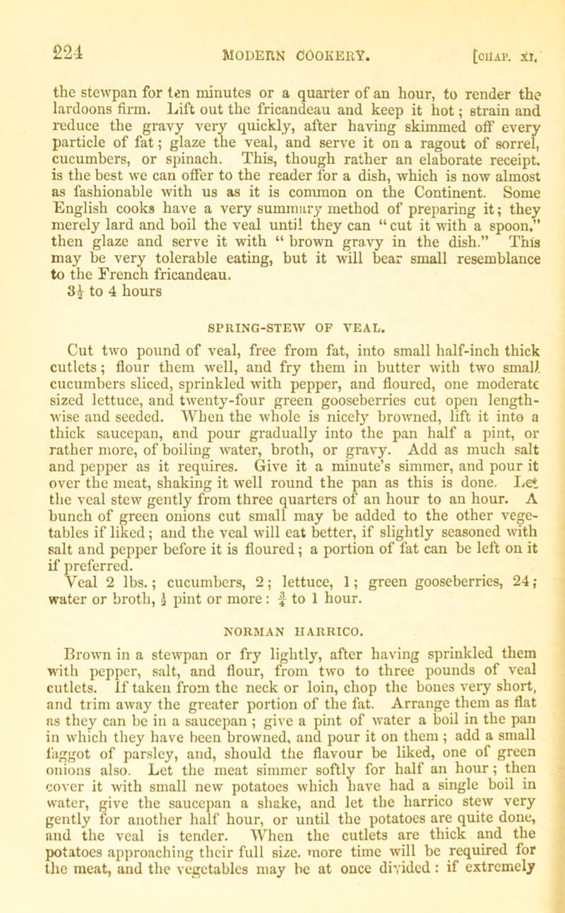 the stewpan for ten minutes or a quarter of an hour, to render the lardoons firm. Lift out the fricandeau and keep it hot; strain and reduce the gravy very quickly, after having skimmed off every particle of fat; glaze the veal, and serve it on a ragout of sorrel, cucumbers, or spinach. This, though rather an elaborate receipt, is the best we can offer to the reader for a dish, which is now almost as fashionable with us as it is common on the Continent. Some English cooks have a very summary method of preparing it; they merely lard and boil the veal until they can “cut it with a spoon,” then glaze and serve it with “ brown gravy in the dish.” This may be very tolerable eating, but it will bear small resemblance to the French fricandeau. to 4 hours SPRING-STEW OF VEAL. Cut two pound of veal, free from fat, into small half-inch thick cutlets; flour them well, and fry them in butter with two small cucumbers sliced, sprinkled with pepper, and floured, one moderate sized lettuce, and twenty-four green gooseberries cut open length- wise and seeded. When the whole is nicely browned, lift it into a thick saucepan, and pour gradually into the pan half a pint, or rather more, of boiling water, broth, or gravy. Add as much salt and pepper as it requires. Give it a minute’s simmer, and pour it over the meat, shaking it well round the pan as this is done. Let the veal stew gently from three quarters of an hour to an hour. A bunch of green onions cut small may be added to the other vege- tables if liked; and the veal will eat better, if slightly seasoned with salt and pepper before it is floured; a portion of fat can be left on it if preferred. Veal 2 lbs.; cucumbers, 2; lettuce, 1; green gooseberries, 24; water or broth, £ pint or more: f to 1 hour. NORMAN IIARRICO. Brown in a stewpan or fry lightly, after having sprinkled them with pepper, salt, and flour, from two to three pounds of veal cutlets. If taken from the neck or loin, chop the bones very short, and trim away the greater portion of the fat. Arrange them as flat ns they can be in a saucepan ; give a pint of water a boil in the pan in which they have been browned, and pour it on them ; add a small l’aggot of parsley, and, should the flavour be liked, one of green onions also. Let the meat simmer softly for half an hour; then cover it with small new potatoes which have had a single boil in water, give the saucepan a shake, and let the harrico stew very gently for another half hour, or until the potatoes are quite done, and the veal is tender. When the cutlets are thick and the potatoes approaching their full size, more time will be required for the meat, and the vegetables may be at once divided: if extremely