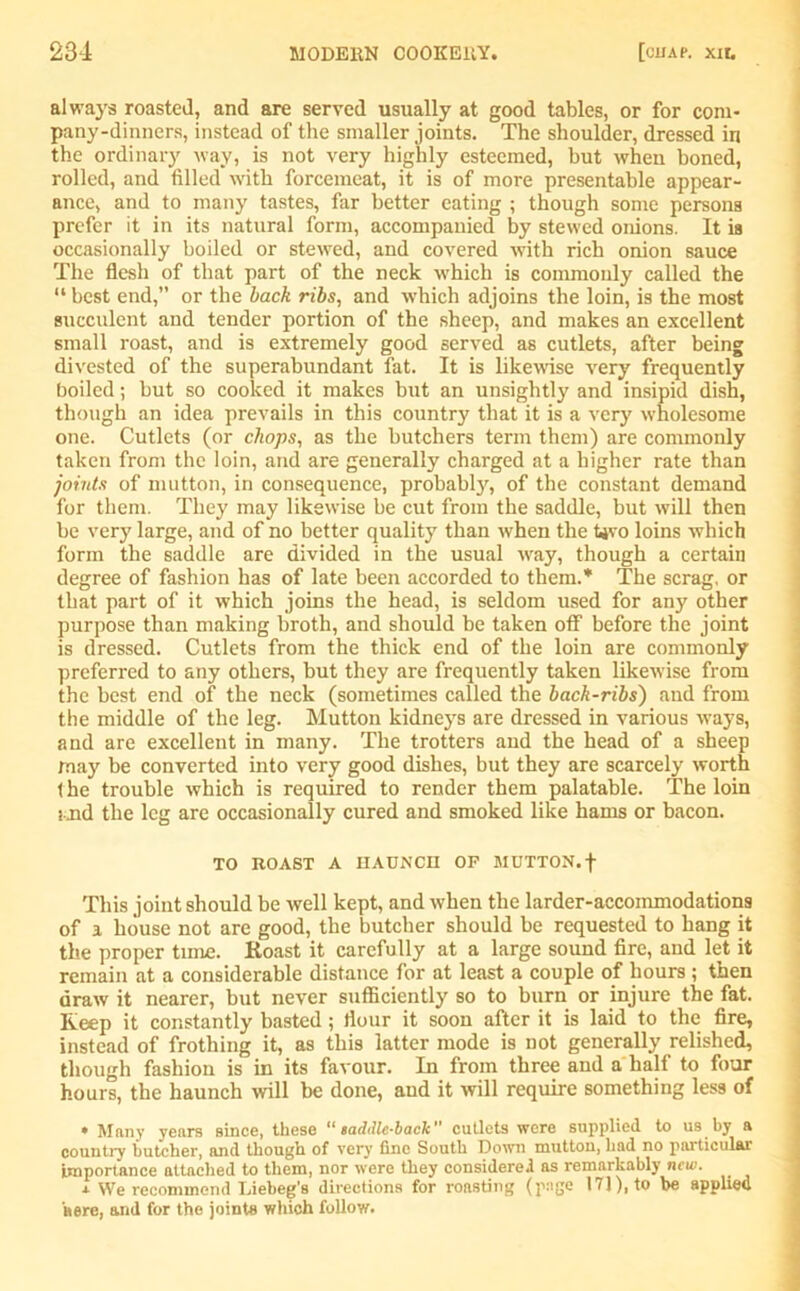 always roasted, and are served usually at good tables, or for com- pany-dinners, instead of tire smaller joints. The shoulder, dressed in the ordinary way, is not very highly esteemed, hut when boned, rolled, and filled with forcemeat, it is of more presentable appear- ance, and to many tastes, far better eating ; though some persons prefer it in its natural form, accompanied by stewed onions. It is occasionally boiled or stewed, and covered with rich onion sauce The flesh of that part of the neck which is commonly called the “ best end, or the back ribs, and which adjoins the loin, is the most succulent and tender portion of the sheep, and makes an excellent small roast, and is extremely good served as cutlets, after being divested of the superabundant fat. It is likewise very frequently boiled; but so cooked it makes but an unsightly and insipid dish, though an idea prevails in this country that it is a very wholesome one. Cutlets (or chops, as the butchers term them) are commonly taken from the loin, and are generally charged at a higher rate than joints of mutton, in consequence, probably, of the constant demand for them. They may likewise be cut from the saddle, but will then be very large, and of no better quality than when the Uvo loins which form the saddle are divided in the usual wray, though a certain degree of fashion has of late been accorded to them.* The scrag, or that part of it which joins the head, is seldom used for any other purpose than making broth, and should be taken off before the joint is dressed. Cutlets from the thick end of the loin are commonly preferred to any others, but they are frequently taken likewise from the best end of the neck (sometimes called the back-ribs) and from the middle of the leg. Mutton kidneys are dressed in various ways, and are excellent in many. The trotters and the head of a sheep may be converted into very good dishes, but they are scarcely worth 1 he trouble which is required to render them palatable. The loin x.jnd the leg are occasionally cured and smoked like hams or bacon. TO ROAST A HAUNCH OP MUTTON.f This joint should be well kept, and w-hen the larder-accommodations of i house not are good, the butcher should be requested to bang it the proper time. Roast it carefully at a large sound fire, and let it remain at a considerable distance for at least a couple of hours ; then draw it nearer, but never sufficiently so to burn or injure the fat. Keep it constantly basted ; flour it soon after it is laid to the fire, instead of frothing it, as this latter mode is not generally relished, though fashion is in its favour. In from three and a half to four hours, the haunch will be done, and it will require something less of * Many years since, these “ saddle-back cutlets were supplied to us by a country butcher, and though of very fine South Down mutton, had no particular importance attached to them, nor were they considered as remarkably new. j. We recommend Liebeg’s directions for roasting (page 171), to be applied here, and for the joints which follow.