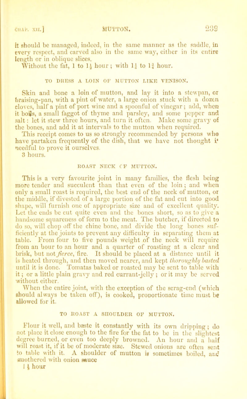 it should be managed, indeed, in the same manner as (lie saddle, in every respect, and carved also in the same way, cither in its entire length or in oblique slices. Without the fat, 1 to 1 j hour; with 1| to 1J hour. TO DRESS A LOIN OF MUTTON LIKE VENISON. Skin and bone a loin of mutton, and lay it into a stewpan, or braising-pan, with a pint of water, a large onion stuck with a dozen cloves, half a pint of port wine and a spoonful of vinegar; add, when it boi}s, a small faggot of thyme and parsley, and some pepper and salt: let it stew three hours, and turn it often. Make some gravy of the bones, and add it at intervals to the mutton when required. This receipt comes to us so strongly recommended by persons who have partaken frequently of the dish, that we have not thought it needful to prove it ourselves. 3 hours. ROAST NECK CP MUTTON. This is a very favourite joint in many families, the flesh being more tender and succulent than that even of the loin; and when only a small roast is required, the best end of the neck of mutton, or the middle, if divested of a large portion of the fat and cut into good shape, will furnish one of appropriate size and of excellent quality. Let the ends be cut quite even and the bones short, so as to give a handsome squareness of form to the meat. The butcher, if directed to do so, will chop off' the chine bone, and divide the long bones suf- ficiently at the joints to prevent any difficulty in separating them at table. From four to five pounds weight of the neck will require from an hour to an hour and a quarter of roasting at a clear and brisk, but not fierce, fire. It should be placed at a distance until it is heated through, and then moved nearer, and kept thoroughly basted until it is done. Tomatas baked or roasted may be sent to table with it; or a little plain gravy and red currant-jelly ; or it may be served without either. When the entire joint, with the exception of the scrag-end (which should always be taken off), is cooked, pronortionate time must be allowed for it. TO ROAST A SHOULDER OF MUTTON. Flour it well, and baste it constantly with its own dripping; do not place it close enough to the fire for the fat to be in the slightest degree burned, or even too deeply browned. An hour and a half will roast it, if it be of moderate size. Stewed onions are often sent to table with it. A shoulder of mutton i» sometimes boiled, and smothered with onion sauce I s hour