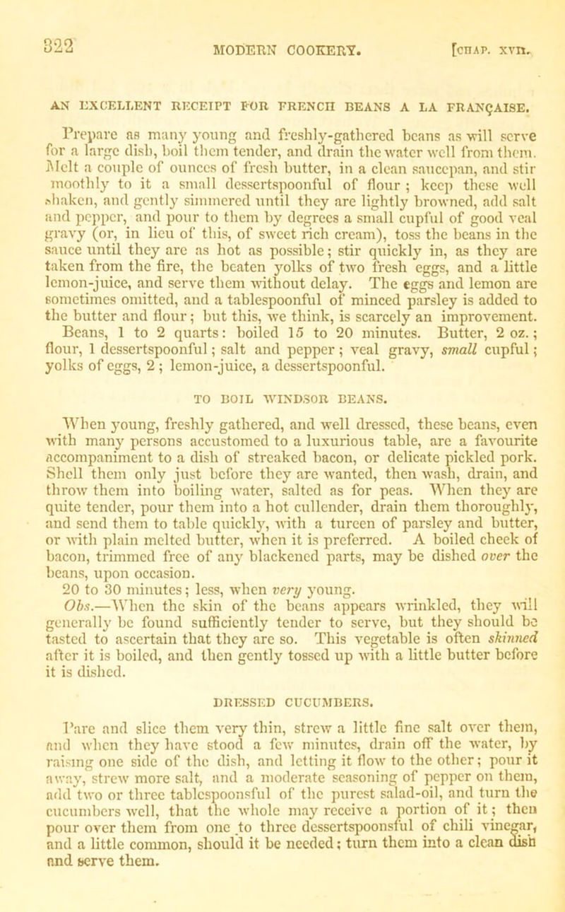 AN EXCELLENT RECEIPT FOR ERENCII BEANS A LA FRANQAISE. Prepare as many young and freshly-gathered beans as will serve for a large dish, boil them tender, and drain the water well from them. Melt a couple of ounces of fresh butter, in a clean saucepan, and stir moothly to it a small dessertspoonful of flour ; keep these well shaken, and gently simmered until they are lightly browned, add salt and pepper, and pour to them by degrees a small cupful of good veal gravy (or, in lieu of this, of sweet rich cream), toss the beans in the sauce until they are as hot as possible; stir quickly in, as they are taken from the fire, the beaten yolks of two fresh eggs, and a little lemon-juice, and serve them without delay. The eggs and lemon are sometimes omitted, and a tablespoonful of minced parsley is added to the butter and flour; but this, we think, is scarcely an improvement. Beans, 1 to 2 quarts: boiled 15 to 20 minutes. Butter, 2 oz.; flour, 1 dessertspoonful; salt and pepper; veal gravy, small cupful; yolks of eggs, 2 ; lemon-juice, a dessertspoonful. TO BOIL WINDSOR BEANS. When young, freshly gathered, and well dressed, these beans, even with many persons accustomed to a luxurious table, are a favourite accompaniment to a dish of streaked bacon, or delicate pickled pork. Shell them only just before they are wanted, then wash, drain, and throw them into boiling water, salted as for peas. When they are quite tender, pour them into a hot cullender, drain them thoroughly, and send them to table quickly, with a tureen of parsley and butter, or with plain melted butter, when it is preferred. A boiled cbeelc of bacon, trimmed free of any blackened parts, may be dished over the beans, upon occasion. 20 to 30 minutes; less, when very young. Obs.—When the skin of the beans appears wrinkled, they will generally be found sufficiently tender to serve, but they should be tasted to ascertain that they are so. This vegetable is often skinned after it is boiled, and then gently tossed up with a little butter before it is dished. DRESSED CUCUMBERS. Bare and slice them very thin, strew a little fine salt over them, and when they have stood a few minutes, drain off the water, by raising one side of the dish, and letting it flo\v to the other; pour it away, strew more salt, and a moderate seasoning of pepper on them, add two or three tablcspoonsful of the purest salad-oil, and turn the cucumbers well, that the whole may receive a portion of it; then pour over them from one .to three dessertspoonsful of chili vinegar, and a little common, should it be needed; turn them into a clean dish and serve them.