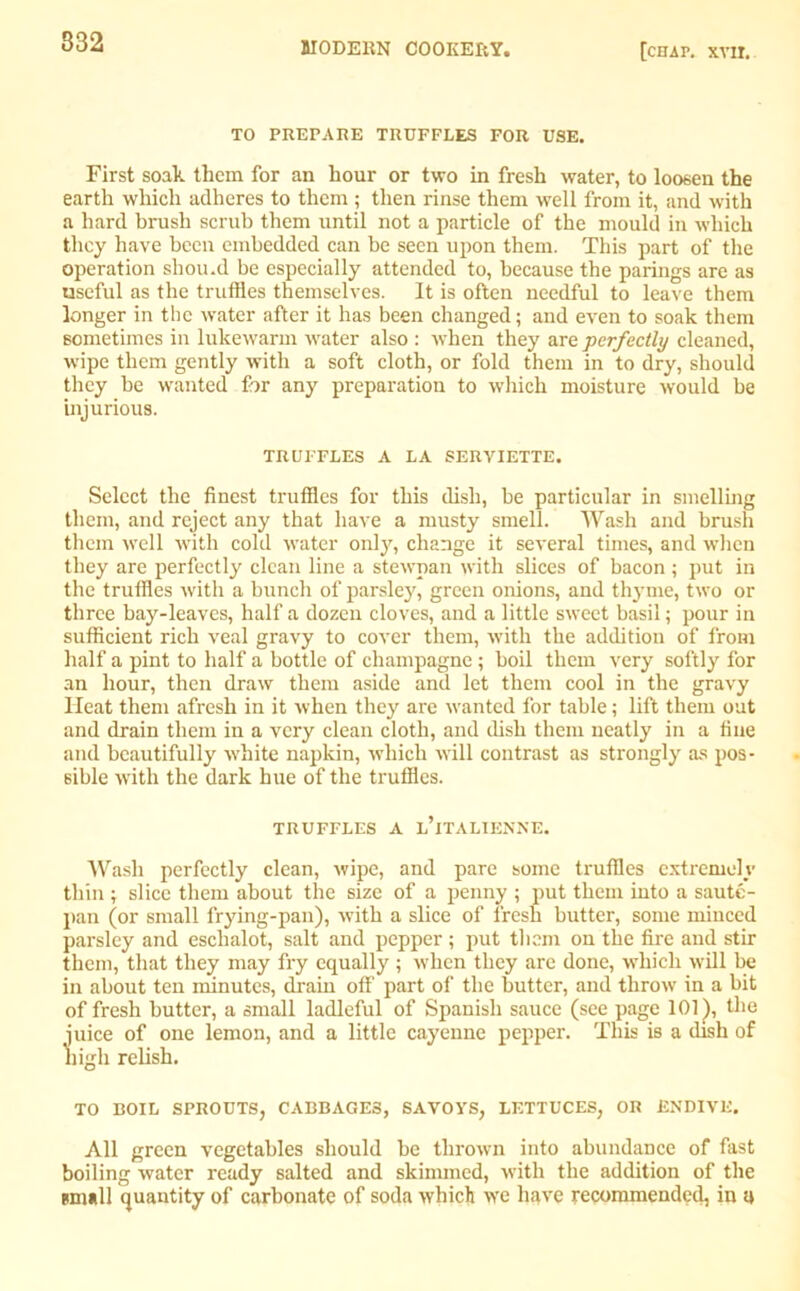 TO PREPARE TRUFFLES FOR USE. First soak them for an hour or two in fresh water, to loosen the earth which adheres to them ; then rinse them well from it, and with a hard brush scrub them until not a particle of the mould in which they have been embedded can be seen upon them. This part of the operation shou.d be especially attended to, because the parings are as useful as the truffles themselves. It is often needful to leave them longer in the water after it has been changed; and even to soak them sometimes in lukewarm water also : when they are perfectly cleaned, wipe them gently with a soft cloth, or fold them in to dry, should they be wanted for any preparation to which moisture would be injurious. TRUFFLES A LA SERVIETTE. Select the finest truffles for this dish, be particular in smelling them, and reject any that have a musty smell. Wash and brush them well with cold water only, change it several times, and when they are perfectly clean line a stewpan with slices of bacon ; put in the truffles with a bunch of parsley, green onions, and thyme, two or three bay-leaves, half a dozen cloves, and a little sweet basil; pour in sufficient rich veal gravy to cover them, with the addition of from half a pint to half a bottle of champagne ; boil them very softly for an hour, then draw them aside and let them cool in the gravy Heat them afresh in it when they are wanted for table; lift them out and drain them in a very clean cloth, and dish them neatly in a fine and beautifully white napkin, which will contrast as strongly as pos- sible with the dark hue of the truffles. TRUFFLES A L’lTALIENNE. Wash perfectly clean, wipe, and pare some truffles extremely thin ; slice them about the size of a penny ; put them into a saute- pan (or small frying-pan), with a slice of fresh butter, some minced parsley and eschalot, salt and pepper; put them on the fire and stir them, that they may fry equally; when they are done, which will be in about ten minutes, drain off part of the butter, and throw in a bit of fresh butter, a small ladleful of Spanish sauce (see page 101), the juice of one lemon, and a little cayenne pepper. This is a dish of nigh relish. TO BOIL SPROUTS, CABBAGES, SAVOYS, LETTUCES, OR ENDIVE. All green vegetables should be thrown into abundance of fast boiling water ready salted and skimmed, with the addition of the small quantity of carbonate of soda which we have recommended, in a