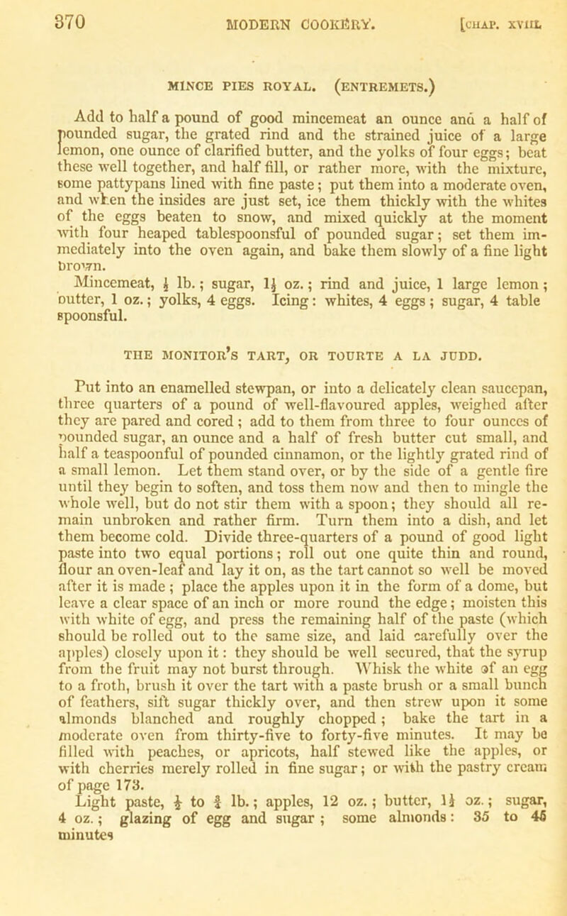 MINCE PIES ROYAL. (ENTREMETS.) Add to half a pound of good mincemeat an ounce and a half of pounded sugar, the grated rind and the strained juice of a large lemon, one ounce of clarified butter, and the yolks of four eggs; beat these well together, and half fill, or rather more, with the mixture, some pattypans lined with fine paste; put them into a moderate oven, and when the insides are just set, ice them thickly with the whites of the eggs beaten to snow, and mixed quickly at the moment with four heaped tablespoonsful of pounded sugar; set them im- mediately into the oven again, and bake them slowty of a fine light brown. Mincemeat, £ lb.; sugar, 1J oz.; rind and juice, 1 large lemon; outter, 1 oz.; yolks, 4 eggs. Icing: whites, 4 eggs ; sugar, 4 table spoonsful. THE monitor’s TART, OR TOURTE A LA JUDD. Put into an enamelled stewpan, or into a delicately clean saucepan, three quarters of a pound of well-flavoured apples, weighed after they are pared and cored ; add to them from three to four ounces of pounded sugar, an ounce and a half of fresh butter cut small, and half a teaspoonful of pounded cinnamon, or the lightly grated rind of a small lemon. Let them stand over, or by the side of a gentle fire until they begin to soften, and toss them now and then to mingle the whole well, but do not stir them with a spoon; they should all re- main unbroken and rather firm. Turn them into a dish, and let them become cold. Divide three-quarters of a pound of good light paste into two equal portions; roll out one quite thin and round, flour an oven-leaf and lay it on, as the tart cannot so well be moved after it is made; place the apples upon it in the form of a dome, but leave a clear space of an inch or more round the edge; moisten this with white of egg, and press the remaining half of the paste (which should be rolled out to the same size, and laid carefully over the apples) closely upon it: they should be well secured, that the syrup from the fruit may not burst through. Whisk the white of an egg to a froth, brush it over the tart with a paste brush or a small bunch of feathers, sift sugar thickly over, and then strew upon it some almonds blanched and roughly chopped; bake the tart in a moderate oven from thirty-five to forty-five minutes. It may be filled with peaches, or apricots, half stewed like the apples, or with cherries merely rolled in fine sugar; or with the pastry cream of page 173. Light paste, \ to f lb.; apples, 12 oz.; butter, li oz.; sugar, 4 oz.; glazing of egg and sugar ; some almonds: 35 to 45 minutes