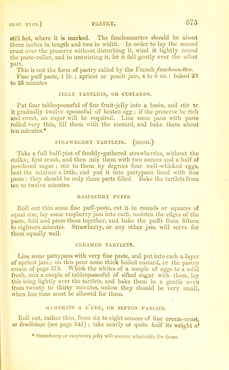 still hot, where it is marked. The fanchonnettes should be about three inches in length and two in width. In order to lay the second crust over the preserve without disturbing it, wind it lightly round the paste-roller, and in untwisting it, let it fall gently over the other part. This is not the form of pastry called by the French fanchonnettes. Fine puff paste, 1 lb.; apricot or peach jam, 4 to 6 oz.: baked to 25 minutes JELLY TARTLETS, OR CUSTARDS. Put four tablespoonsful of fine fruit-jelly into a basin, and stir tc it gradually twelve spoonsful of beaten egg; if the preserve be rich and sweet, no sugar will be required. Line some pans with paste rolled very thin, fill them with the custard, and bake them about ten minutes.* STRAWBERRY TARTLETS. (GOOD.) Take a full half-pint of freshly-gathered strawberries, without the stalks; first crush, and then mix them with two ounces and a half of powdered sugar ; stir to them by degrees four well-whisked eggs, beat the mixture a little, and put it into pattypans lined with fine paste : the}' should be only three parts filled. Lake the tartlets from ten to twelve minutes. RASPBERRY POFFS. Roll out thin some fine puff-paste, cut it in rounds or squares of equal size, lay some raspberry jam into each, moisten the edges of the paste, fold and press them together, and bake the puffs from fifteen to eighteen minutes. Strawberry, or any other jam will serve for them equally well. CREAMED TARTLETS. Line some pattypans with very fine paste, and put into each a layer of apricot jam ; on this pour some thick boiled custard, or the pastry cream of page 373. Whisk the whites of a couple of eggs to a solid froth, mix a couple of tablespoonsful of sifted sugar with them, lay this icing lightly over the tartlets, and bake them in a gentle oven from twenty to thirty minutes, unless they should be very small, when less time must be allowed for them. RAMEKINS A l’uDE, OR SEFTON FANCIES. Roll out, rather thin, from six to eight ounces of fine cream-crust, or fmiUetuge (see page 345) ; take nearly or quite half its weight of * Strawberry or raspberry jelly will answer admirably for these.