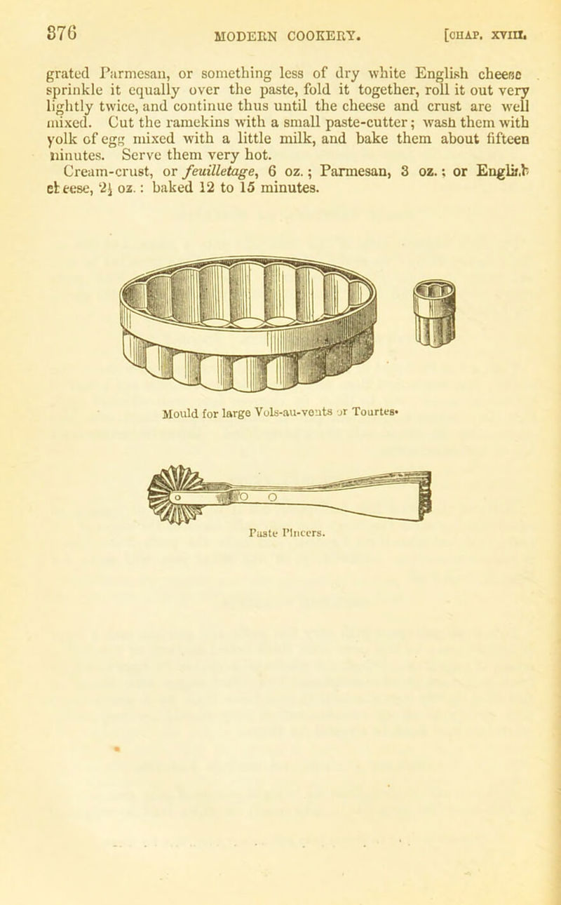 grated Parmesan, or something less of dry white English cheese sprinkle it equally over the paste, fold it together, roll it out very lightly twice, and continue thus until the cheese and crust are well mixed. Cut the ramekins with a small paste-cutter; wash them with yolk of egg mixed with a little milk, and bake them about fifteen ninutes. Serve them very hot. Cream-crust, or feuilletage, 6 oz.; Parmesan, 3 oz.; or Englii.b eleese, 2J oz.: baked 12 to 15 minutes. Mould for large Vols-au-vents or Tourtes* Paste Pincers.