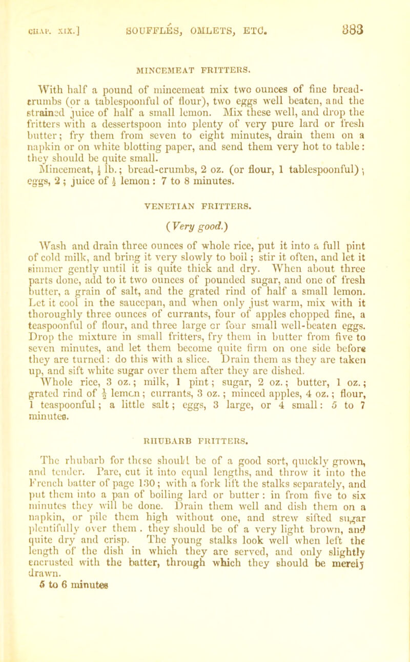 MINCEMEAT FRITTERS. With half a pound of mincemeat mix two ounces of fine bread- crumbs (or a tablespoonful of flour), two eggs well beaten, and the strained juice of half a small lemon. Mix these well, and drop the fritters with a dessertspoon into plenty of very pure lard or fresh butter; fry them from seven to eight minutes, drain them on a napkin or on white blotting paper, and send them very hot to table: they should be quite small. Mincemeat, J lb.; bread-crumbs, 2 oz. (or flour, 1 tablespoonful) \ eggs, 2 ; juice of 3 lemon : 7 to 8 minutes. VENETIAN FRITTERS. ( Very good.) Wash and drain three ounces of whole rice, put it into a full pint of cold milk, and bring it very slowly to boil; stir it often, and let it simmer gently until it is quite thick and dry. When about three parts done, add to it two ounces of pounded sugar, and one of fresh butter, a grain of salt, and the grated rind of half a small lemon. Let it cool in the saucepan, and when only just warm, mix with it thoroughly three ounces of currants, four of apples chopped fine, a teaspoonful of flour, and three large or four small well-beaten eggs. Drop the mixture in small fritters, fry them in butter from five to seven minutes, and let them become quite firm on one side before they are turned: do this with a slice. Drain them as they are taken up, and sift white sugar over them after they are dished. Whole rice, 3 oz.; milk, 1 pint; sugar, 2 oz.; butter, 1 oz.; grated rind of | lemcn; currants, 3 oz.; minced apples, 4 oz.; flour, 1 teaspoonful; a little salt; eggs, 3 large, or 4 small: 5 to 7 minutes. RHUBARB FRITTERS. The rhubarb for these should be of a good sort, quickly grown, and tender. Pare, cut it into equal lengths, and throw it into the French batter of page 130; with a fork lift the stalks separately, and put them into a pan of boiling lard or butter : in from five to six minutes they will be done. Drain them well and dish them on a napkin, or pile them high without one, and strew sifted sugar plentifully over them . they should be of a very light brown, and quite dry and crisp. The young stalks look well when left the length of the dish in which they are served, and only slightly encrusted with the batter, through which they should be merely drawn. 5 to 6 minutes