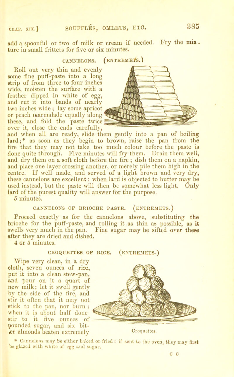 add a spoon fill or two of milk or cream if needed. Fry the mix - ture iu small fritters for five or six minutes. CANNELONS. (ENTREMETS.) Roll out very thin and evenly some fine pufif-paste into a long strip of from three to four inches wide, moisten the surface with a feather dipped in white of egg, and cut it into bands of nearly two inches wide ; lay some apricot or peach marmalade equally along these, and fold the paste twice over it, close the ends carefully, and when all are ready, slide them gently into a pan of boiling lard;* as soon as they begin to brown, raise the pan from the fire that they may not take too much colour before the paste is done quite through. Five minutes will fry them. Drain them well, and dry them on a soft cloth before the fire ; dish them on a napkin, and place one layer crossing another, or merely pile them high in the centre. If well made, and served of a light brown and very dry, these cannelons are excellent: when lard is objected to butter may be used instead, but the paste will then be somewhat less light. Only lard of the purest quality will answer for the purpose. 5 minutes. CANNELONS OF BRIOCHE PASTE. (ENTREMETS.) Proceed exactly as for the cannelons above, substituting the brioche for the putf-paste, and rolling it as thin as possible, as it swells very much in the pan. Fine sugar may be sifted over these after they are dried and dished. 4 or 5 minutes. CROQUETTES OF RICE. (ENTREMETS.) Wipe very clean, in a dry cloth, seven ounces of rice, put it into a clean stew-pan, and pour on it a quart of new milk; let it swell gently by the side of the fire, and stir it often that it may not stick to the pan, nor burn ; when it is about half done stir to it five ounces of pounded sugar, and six bit- ter almonds beaten extremely Croquettes. * Cannelons may be either baked or fried : if sent to the oven, they may first be glazed with white of egg and sugar. 0 o