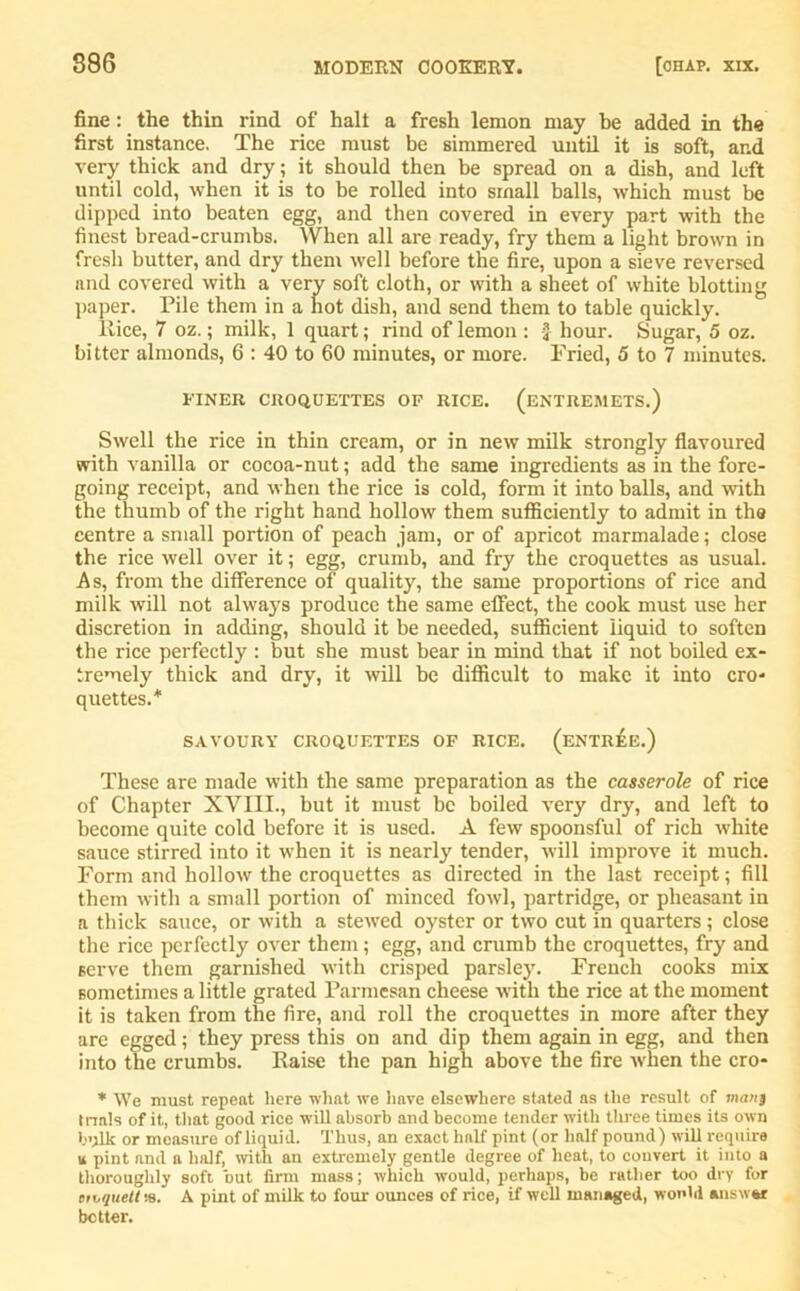 fine : the thin rind of halt a fresh lemon may be added in the first instance. The rice must be simmered until it is soft, ar.d very thick and dry; it should then be spread on a dish, and left until cold, when it is to be rolled into small balls, which must be dipped into beaten egg, and then covered in every part with the finest bread-crumbs. When all are ready, fry them a light brown in fresh butter, and dry them well before the fire, upon a sieve reversed and covered with a very soft cloth, or with a sheet of white blotting paper. Pile them in a hot dish, and send them to table quickly. Rice, 7 oz.; milk, 1 quart; rind of lemon : J hour. Sugar, 5 oz. bitter almonds, 6 : 40 to 60 minutes, or more. Fried, 5 to 7 minutes. FINER CROQUETTES OF RICE. (ENTREMETS.) Swell the rice in thin cream, or in new milk strongly flavoured with vanilla or cocoa-nut; add the same ingredients as in the fore- going receipt, and when the rice is cold, form it into balls, and with the thumb of the right hand hollow them sufficiently to admit in the centre a small portion of peach jam, or of apricot marmalade; close the rice well over it; egg, crumb, and fry the croquettes as usual. A s, from the difference of quality, the same proportions of rice and milk -will not always produce the same effect, the cook must use her discretion in adding, should it be needed, sufficient liquid to soften the rice perfectly : but she must bear in mind that if not boiled ex- tremely thick and dry, it will be difficult to make it into cro- quettes.* SAVOURY CROQUETTES OF RICE. (ENTREE.) These are made with the same preparation as the casserole of rice of Chapter XVIII., but it must be boiled very dry, and left to become quite cold before it is used. A few spoonsful of rich white sauce stirred into it when it is nearly tender, will improve it much. Form and hollow the croquettes as directed in the last receipt; fill them with a small portion of minced fowl, partridge, or pheasant in a thick sauce, or with a stewed oyster or two cut in quarters ; close the rice perfectly over them; egg, and crumb the croquettes, fry and serve them garnished with crisped parsley. French cooks mix sometimes a little grated Parmesan cheese with the rice at the moment it is taken from the fire, and roll the croquettes in more after they are egged; they press this on and dip them again in egg, and then into the crumbs. Raise the pan high above the fire when the cro- * We must repeat here what we have elsewhere stated as the result of manj trials of it, that good rice will absorb and become tender with three times its own bulk or measure of liquid. Thus, an exact half pint (or half pound) will require u pint and a half, with an extremely gentle degree of heat, to convert it into a thoroughly soft but firm mass; which would, perhaps, be rather too dry for en,quett-.s. A pint of milk to four ounces of rice, if well managed, would answer better.