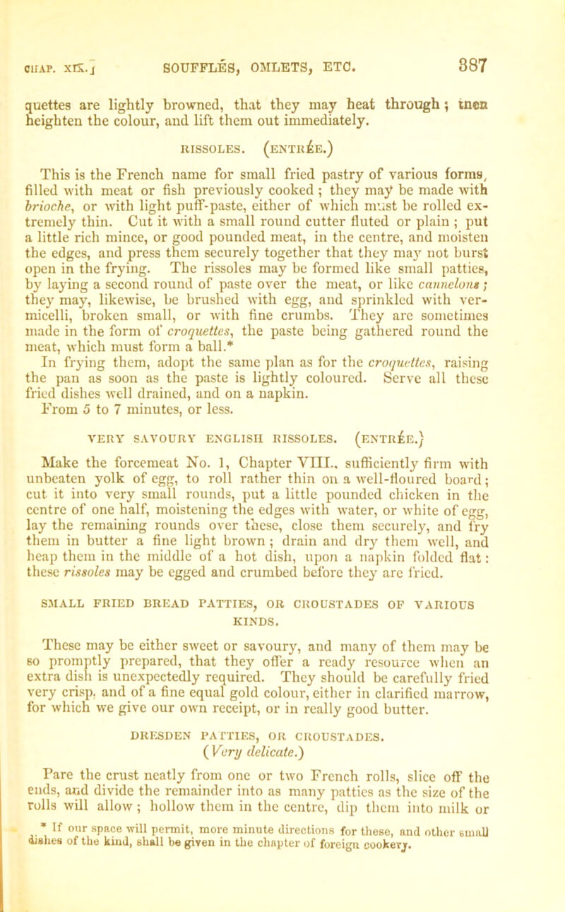 quettes are lightly browned, that they may heat through; tnon heighten the colour, and lift them out immediately. RISSOLES. (ENTREE.) This is the French name for small fried pastry of various forms, filled with meat or fish previously cooked ; they may he made with brioche, or with light puff-paste, either of which must be rolled ex- tremely thin. Cut it with a small round cutter fluted or plain ; put a little rich mince, or good pounded meat, in the centre, and moisten the edges, and press them securely together that they may not burst open in the frying. The rissoles may be formed like small patties, by laying a second round of paste over the meat, or like cannelont; they may, likewise, be brushed with egg, and sprinkled with ver- micelli, broken small, or with fine crumbs. They are sometimes made in the form of croquettes, the paste being gathered round the meat, which must form a ball.* In frying them, adopt the same plan as for the croquettes, raising the pan as soon as the paste is lightly coloured. Serve all these fried dishes well drained, and on a napkin. From 5 to 7 minutes, or less. VERY SAVOURY ENGLISH RISSOLES. (ENTREE.) Make the forcemeat No. 1, Chapter VTII.. sufficiently firm with unbeaten yolk of egg, to roll rather thin on a well-floured board; cut it into very small rounds, put a little pounded chicken in the centre of one half, moistening the edges with water, or white of egg, lay the remaining rounds over these, close them securely, and fry them in butter a fine light brown; drain and dry them well, and heap them in the middle of a hot dish, upon a napkin folded flat: these rissoles may be egged and crumbed before they are fried. SMALL FRIED BREAD PATTIES, OR CROUSTADES OF VARIOUS KINDS. These may be either sweet or savoury, and many of them may be so promptly prepared, that they offer a ready resource when an extra dish is unexpectedly required. They should be carefully fried very crisp, and of a fine equal gold colour, either in clarified marrow, for which we give our own receipt, or in really good butter. DRESDEN PATTIES, OR CROUSTADES. ( Very delicate.) Pare the crust neatly from one or two French rolls, slice off the ends, and divide the remainder into as many patties as the size of the rolls will allow; hollow them in the centre, dip them into milk or * If our space will permit, more minute directions for these, and other small dishes of the kind, shall be given in the chapter of foreign cookevj.