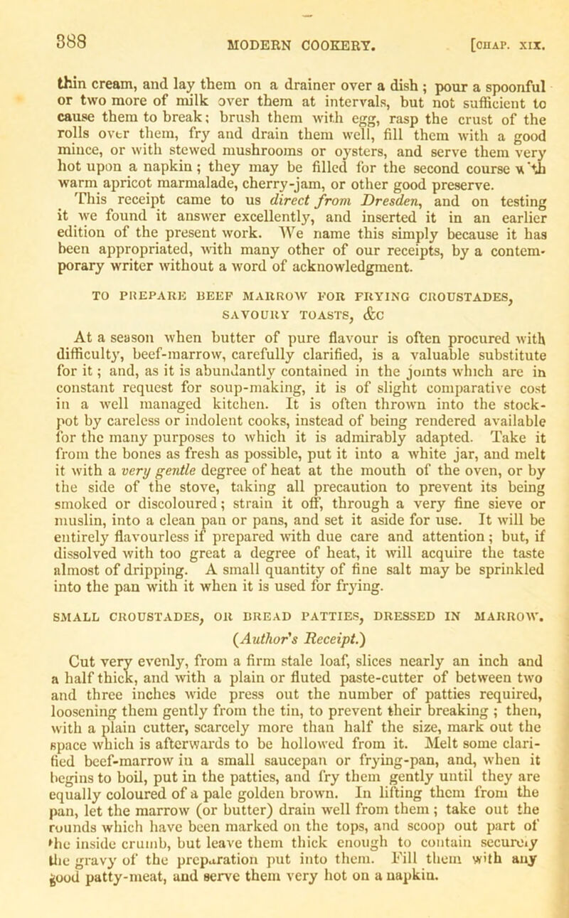 thin cream, and lay them on a drainer over a dish ; pour a spoonful or two more of milk over them at intervals, but not sufficient to cause them to break; brush them with egg, rasp the crust of the rolls over them, fry and drain them well, fill them with a good mince, or with stewed mushrooms or oysters, and serve them very hot upon a napkin; they may be filled for the second course \Cth warm apricot marmalade, cherry-jam, or other good preserve. This receipt came to us direct from Dresden, and on testing it we found it answer excellently, and inserted it in an earlier edition of the present work. We name this simply because it has been appropriated, with many other of our receipts, by a contem* porary writer without a word of acknowledgment. TO PREPARE REEF MARROW FOR FRYING CllOUSTADES, SAVOURY TOASTS, &C At a season when butter of pure flavour is often procured with difficulty, beef-marrow, carefully clarified, is a valuable substitute for it; and, as it is abundantly contained in the joints which are in constant request for soup-making, it is of slight comparative cost in a well managed kitchen. It is often thrown into the stock- pot by careless or indolent cooks, instead of being rendered available for the many purposes to which it is admirably adapted. Take it from the bones as fresh as possible, put it into a white jar, and melt it with a very gentle degree of heat at the mouth of the oven, or by the side of the stove, taking all precaution to prevent its being smoked or discoloured; strain it off, through a very fine sieve or muslin, into a clean pan or pans, and set it aside for use. It will be entirely flavourless if prepared with due care and attention; but, if dissolved with too great a degree of heat, it will acquire the taste almost of dripping. A small quantity of fine salt may be sprinkled into the pan with it when it is used for frying. SMALL CROUSTADES, OR BREAD PATTIES, DRESSED IN MARROW. (Author's Receipt.) Cut very evenly, from a firm stale loaf, slices nearly an inch and a half thick, and with a plain or fluted paste-cutter of between two and three inches wide press out the number of patties required, loosening them gently from the tin, to prevent their breaking ; then, with a plain cutter, scarcely more than half the size, mark out the space which is afterwards to be hollowed from it. Melt some clari- fied beef-marrow iu a small saucepan or frying-pan, and, when it begins to boil, put in the patties, and fry them gently until they are equally coloured of a pale golden brown. In lifting them from the pan, let the marrow (or butter) drain well from them ; take out the rounds which have been marked on the tops, and scoop out part of »hc inside crumb, but leave them thick enough to contain sccurmy the gravy' of the preparation put into them. Fill them whh any good patty-meat, and serve them very hot on a napkin.