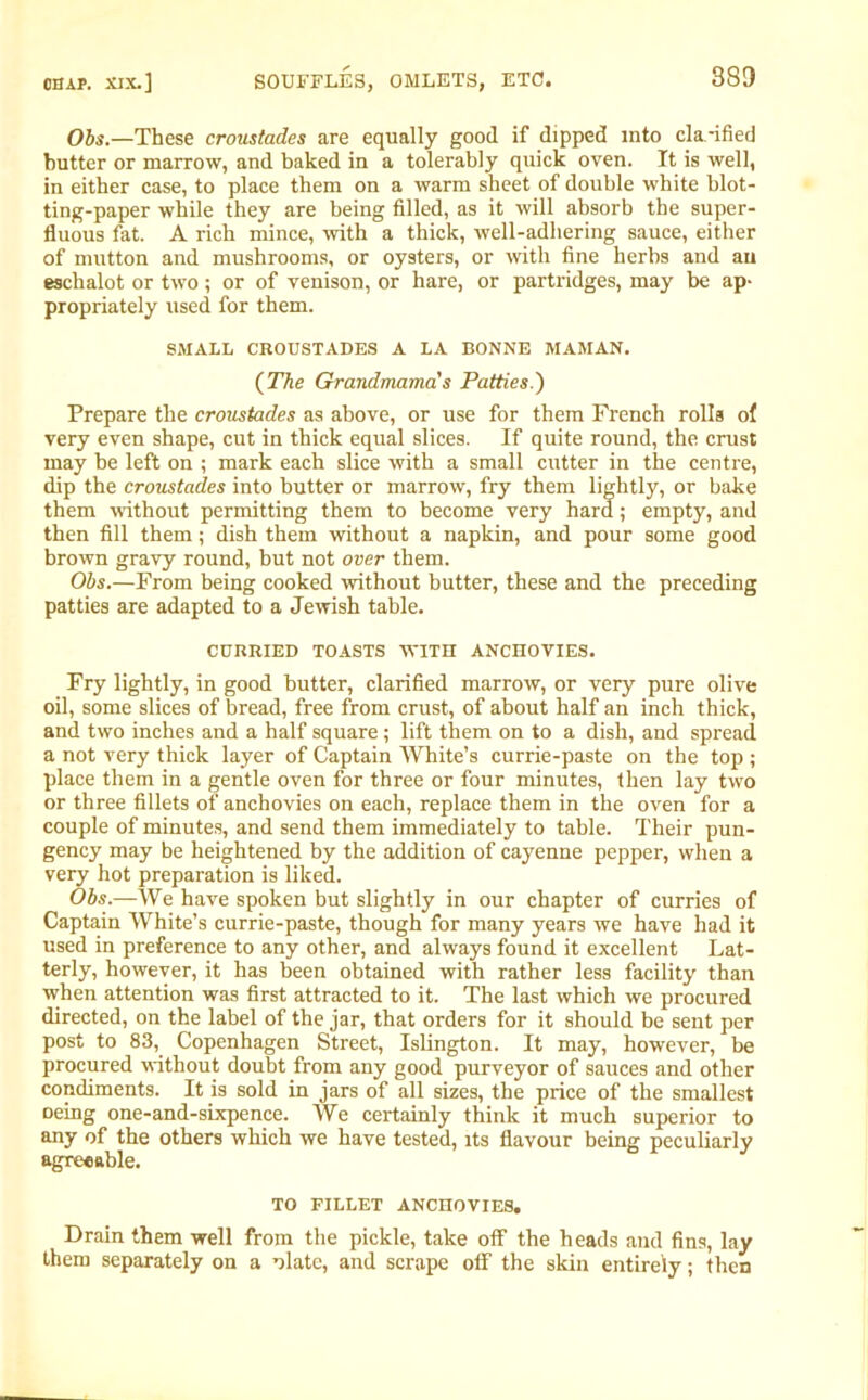 Obs.—These croustades are equally good if dipped into cla-ified butter or marrow, and baked in a tolerably quick oven. It is well, in either case, to place them on a warm sheet of double white blot- ting-paper while they are being filled, as it will absorb the super- fluous fat. A rich mince, with a thick, well-adhering sauce, either of mutton and mushrooms, or oysters, or with fine herbs and an eschalot or two ; or of venison, or hare, or partridges, may be ap- propriately used for them. SMALL CROUSTADES A LA BONNE MAMAN. (The Grandmama's Patties.) Prepare the croustades as above, or use for them French rolls ol very even shape, cut in thick equal slices. If quite round, the crust may be left on ; mark each slice with a small cutter in the centre, dip the croustades into butter or marrow, fry them lightly, or bake them without permitting them to become very hard ; empty, and then fill them; dish them without a napkin, and pour some good brown gravy round, but not over them. Obs.—From being cooked without butter, these and the preceding patties are adapted to a Jewish table. CURRIED TOASTS WITH ANCHOVIES. Fry lightly, in good butter, clarified marrow, or very pure olive oil, some slices of bread, free from crust, of about half an inch thick, and two inches and a half square ; lift them on to a dish, and spread a not very thick layer of Captain White’s currie-paste on the top ; place them in a gentle oven for three or four minutes, then lay two or three fillets of anchovies on each, replace them in the oven for a couple of minutes, and send them immediately to table. Their pun- gency may be heightened by the addition of cayenne pepper, when a very hot preparation is liked. Obs.—We have spoken but slightly in our chapter of curries of Captain White’s currie-paste, though for many years we have had it used in preference to any other, and always found it excellent Lat- terly, however, it has been obtained with rather less facility than when attention was first attracted to it. The last which we procured directed, on the label of the jar, that orders for it should be sent per post to 83, Copenhagen Street, Islington. It may, however, be procured without doubt from any good purveyor of sauces and other condiments. It is sold in jars of all sizes, the price of the smallest oeing one-and-sixpence. We certainly think it much superior to any of the others which we have tested, its flavour being peculiarly agreeable. TO FILLET ANCHOVIES. Drain them well from the pickle, take otf the heads and fins, lay them separately on a nlate, and scrape otf the skin entirely; then
